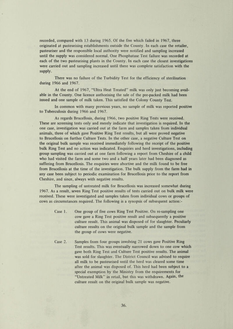 recorded, compared with 13 during 1965. Of the five which failed in 1967, three originated at pasteurising establishments outside the County. In each case the retailer, pasteuriser and the responsible local authority were notified and sampling increased until the supply was considered normal. One Phosphatase Test failure was recorded at each of the two pasteurising plants in the County. In each case the closest investigations were carried out and sampling increased until there was complete satisfaction with the supply. There was no failure of the Turbidity Test for the efficiency of sterilisation during 1966 and 1967. At the end of 1967, “Ultra Heat Treated” milk was only just becoming avail- able in the County. One licence authorising the sale of the pre-packed milk had been issued and one sample of milk taken. This satisfied the Colony County Test, In common with many previous years, no sample of milk was reported positive to Tuberculosis during 1966 and 1967. As regards Brucellosis, during 1966, two positive Ring Tests were received. These are screening tests only and merely indicate that investigation is required. In the one case, investigation was carried out at the farm and samples taken from individual animals, three of which gave Positive Ring Test results, but all were proved negative to Brucellosis on further Culture Tests. In the other case, a negative Culture Test on the original bulk sample was received immediately following the receipt of the positive bulk Ring Test and no action was indicated. Enquiries and herd investigations, including group sampling was carried out at one farm following a report from Cheshire of a child who had visited the farm and some two and a half years later had been diagnosed as suffering from Brucellosis. The enquiries were abortive and the milk found to be free from Brucellosis at the time of the investigation. The bulk supply from the farm had in any case been subject to periodic examination for Brucellosis prior to the report from Cheshire, and since, always with negative results. The sampling of untreated milk for Brucellosis was increased somewhat during 1967. As a result, seven Ring Test positive results of tests carried out on bulk milk were received. These were investigated and samples taken from individual cows or groups of cows as circumstances required. The following is a synopsis of subsequent action:- Case 1. One group of five cows Ring Test Positive. On re-sampling one cow gave a Ring Test positive result and subsequently a positive culture result. This animal was disposed of for slaughter. Peculiarly culture results on the original bulk sample and the sample from the group of cows were negative. Case 2. Samples from four groups involving 21 cows gave Positive Ring Test results. This was eventually narrowed down to one cow which gave both Ring Test and Culture Test positive results. The animal was sold for slaughter. The District Council was advised to require all milk to be pasteurised until the herd was cleared some time after the animal was disposed of. This herd had been subject to a special exemption by the Ministry from the requirements for “Untreated Milk” in retail, but this was withdrawn. Again, the culture result on the original bulk sample was negative.