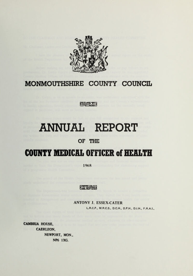 MONMOUTHSHIRE COUNTY COUNCIL ANNUAL REPORT OF THE COUNTY MEDICAL OFFICER of HEALTH 1968 ANTONY J. ESSEX-CATER L.R.C.P., M.R.C.S., D.C.H., D.P.H., D.I.H., F.R.A.I., CAMBRIA HOUSE, CAERLEON, NEWPORT, MON., NP6 1XG,
