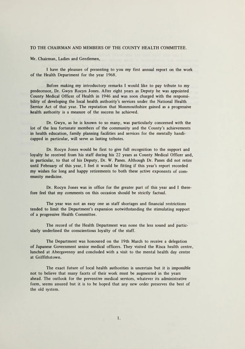 TO THE CHAIRMAN AND MEMBERS OF THE COUNTY HEALTH COMMITTEE. Mr. Chairman, Ladies and Gentlemen, I have the pleasure of presenting to you my first annual report on the work of the Health Department for the year 1968. Before making my introductory remarks I would like to pay tribute to my predecessor, Dr. Gwyn Rocyn Jones. After eight years as Deputy he was appointed County Medical Officer of Health in 1946 and was soon charged with the responsi- bility of developing the local health authority’s services under the National Health Service Act of that year. The reputation that Monmouthshire gained as a progressive health authority is a measure of the success he achieved. Dr. Gwyn, as he is known to so many, was particularly concerned with the lot of the less fortunate members of the community and the County’s achievements in health education, family planning facilities and services for the mentally handi- capped in particular, will serve as lasting tributes. Dr. Rocyn Jones would be first to give full recognition to the support and loyalty he received from his staff during his 22 years as County Medical Officer and, in particular, to that of his Deputy, Dr. W. Panes. Although Dr. Panes did not retire until February of this year, I feel it would be fitting if this year’s report recorded my wishes for long and happy retirements to both these active exponents of com- munity medicine. Dr. Rocyn Jones was in office for the greater part of this year and I there- fore feel that my comments on this occasion should be strictly factual. The year was not an easy one as staff shortages and financial restrictions tended to limit the Department’s expansion notwithstanding the stimulating support of a progressive Health Committee. The record of the Health Department was none the less sound and partic- ularly underlined the conscientious loyalty of the staff. The Department was honoured on the 19th March to receive a delegation of Japanese Government senior medical officers. They visited the Risca health centre, lunched at Abergavenny and concluded with a visit to the mental health day centre at Griffithstown. The exact future of local health authorities is uncertain but it is impossible not to believe that many facets of their work must be augmented in the years ahead. The outlook for the preventive medical services, whatever its administrative form, seems assured but it is to be hoped that any new order preserves the best of the old system.