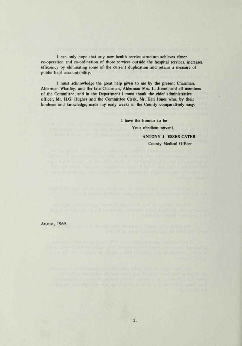 I can only hope that any new health service structure achieves closer co-operation and co-ordination of those services outside the hospital services, increases efficiency by eliminating some of the current duplication and retains a measure of public local accountability. I must acknowledge the great help given to me by the present Chairman, Alderman Whatley, and the late Chairman, Alderman Mrs. L. Jones, and all members of the Committee, and in the Department I must thank the chief administrative officer, Mr. H.G. Hughes and the Committee Clerk, Mr. Ken Jones who, by their kindness and knowledge, made my early weeks in the County comparatively easy. I have the honour to be Your obedient servant, ANTONY J. ESSEX-CATER County Medical Officer August, 1969.