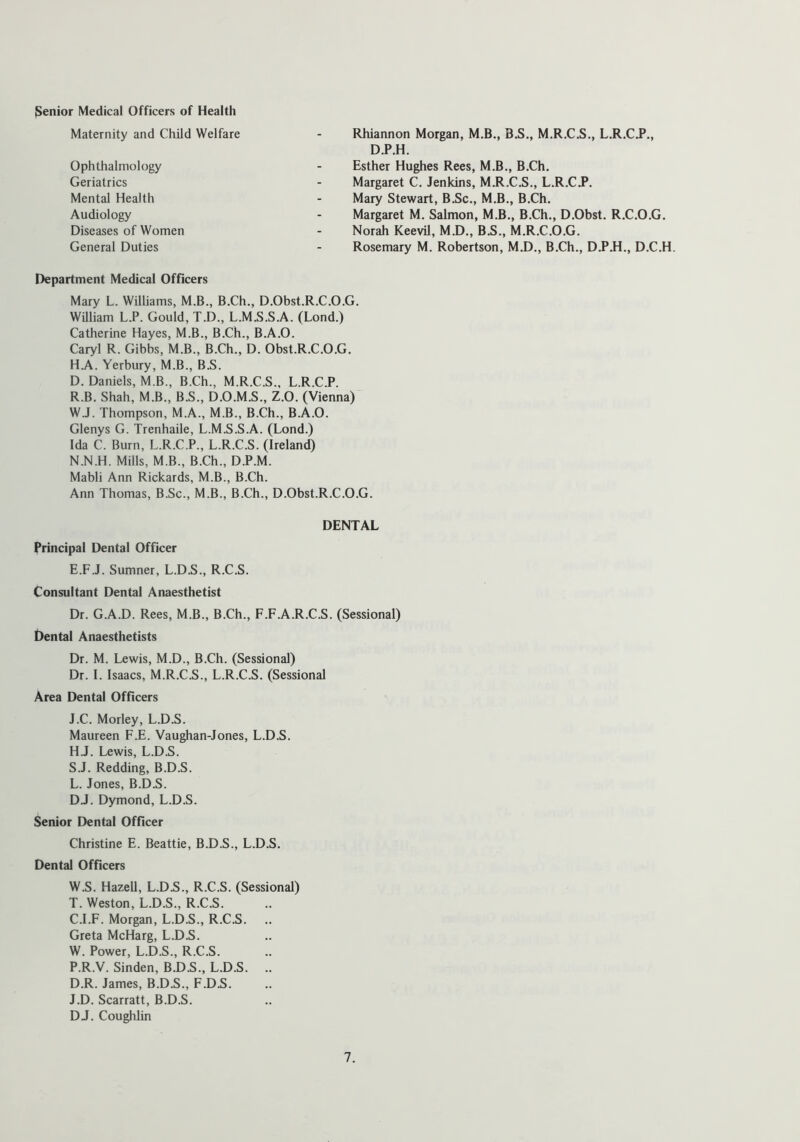 Senior Medical Officers of Health Maternity and Child Welfare Ophthalmology Geriatrics Mental Health Audiology Diseases of Women General Duties Rhiannon Morgan, M.B., B.S., M.R.C.S., L.R.Ci>., D.P.H. Esther Hughes Rees, M.B., B.Ch. Margaret C. Jenkins, M.R.C.S., L.R.CJ*. Mary Stewart, B.Sc., M.B., B.Ch. Margaret M. Salmon, M.B., B.Ch., D.Obst. R.C.O.G. Norah Keevil, M.D., B.S., M.R.C.O.G. Rosemary M. Robertson, M.D., B.Ch., D.P.H., D.C.H. Department Medical Officers Mary L. Williams, M.B., B.Ch., D.Obst.R.C.O.G. William L.P. Gould, T.D., L.M.S.S.A. (Lond.) Catherine Hayes, M.B., B.Ch., B.A.O. Caryl R. Gibbs, M.B., B.Ch., D. Obst.R.C.O.G. H.A. Yerbury, M.B., B.S. D. Daniels, M.B., B.Ch., M.R.C.S., L.R.C.P. R.B. Shah, M.B., B.S., D.O.M.S., Z.O. (Vienna) W.J. Thompson, M.A., M.B., B.Ch., B.A.O. Glenys G. Trenhaile, L.M.S.S.A. (Lond.) Ida C. Burn, L.R.C.P., L.R.C.S. (Ireland) N.N.H. Mills, M.B., B.Ch., D.P.M. Mabli Ann Rickards, M.B., B.Ch. Ann Thomas, B.Sc., M.B., B.Ch., D.Obst.R.C.O.G. DENTAL Principal Dental Officer E.F.J. Sumner, L.D.S., R.C.S. Consultant Dental Anaesthetist Dr. G.A.D. Rees, M.B., B.Ch., F.F.A.R.C.S. (Sessional) Dental Anaesthetists Dr. M. Lewis, M.D., B.Ch. (Sessional) Dr. I. Isaacs, M.R.C.S., L.R.C.S. (Sessional Area Dental Officers J.C. Morley, L.D.S. Maureen F.E. Vaughan-Jones, L.D.S. HJ. Lewis, L.D.S. S. J. Redding, B.D.S. L. Jones, B.D.S. DJ. Dymond, L.D.S. Senior Dental Officer Christine E. Beattie, B.D.S., L.D.S. Dental Officers W.S. Hazell, L.D.S., R.C.S. (Sessional) T. Weston, L.D.S., R.C.S. C. I.F. Morgan, L.D.S., R.C.S. Greta McHarg, L.D.S. W. Power, L.D.S., R.C.S. P.R.V. Sinden, B.D.S., L.D.S. .. D. R. James, B.D.S., F.D.S. J.D. Scarratt, B.D.S. DJ. Coughlin