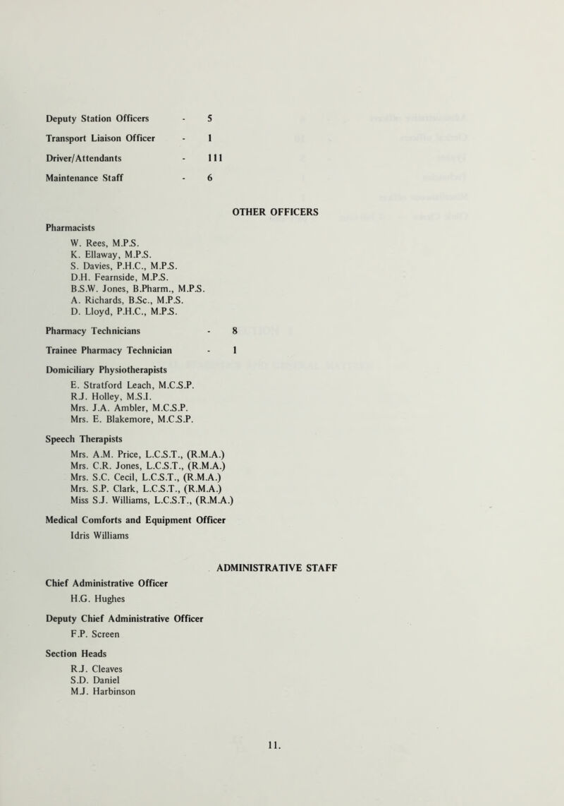 5 Deputy Station Officers Transport Liaison Officer - 1 Driver/ Attendants - 111 Maintenance Staff - 6 OTHER OFFICERS Pharmacists W. Rees, M.P.S. K. Ellaway, M.P.S. S. Davies, P.H.C., M.P.S. D.H. Fearnside, M.P.S. B.S.W. Jones, B.Pharm., M.P.S. A. Richards, B.Sc., M.P.S. D. Lloyd, P.H.C., M.P.S. Pharmacy Technicians - 8 Trainee Pharmacy Technician - 1 Domiciliary Physiotherapists E. Stratford Leach, M.C.S.P. R.J. Holley, M.S.I. Mrs. J.A. Ambler, M.C.S.P. Mrs. E. Blakemore, M.C.S.P. Speech Therapists Mrs. A.M. Price, L.C.S.T., (R.M.A.) Mrs. C.R. Jones, L.C.S.T., (R.M.A.) Mrs. S.C. Cecil, L.C.S.T., (R.M.A.) Mrs. S.P. Clark, L.C.S.T., (R.M.A.) Miss S.J. Williams, L.C.S.T., (R.M.A.) Medical Comforts and Equipment Officer Idris Williams ADMINISTRATIVE STAFF Chief Administrative Officer H.G. Hughes Deputy Chief Administrative Officer F.P. Screen Section Heads R. J. Cleaves S. D. Daniel M.J. Harbinson