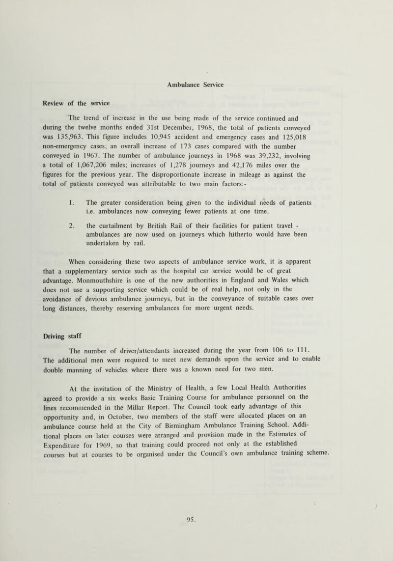 Ambulance Service Review of the service The trend of increase in the use being made of the service continued and during the twelve months ended 31st December, 1968, the total of patients conveyed was 135,963. This figure includes 10,945 accident and emergency cases and 125,018 non-emergency cases; an overall increase of 173 cases compared with the number conveyed in 1967. The number of ambulance journeys in 1968 was 39,232, involving a total of 1,067,206 miles; increases of 1,278 journeys and 42,176 miles over the figures for the previous year. The disproportionate increase in mileage as against the total of patients conveyed was attributable to two main factors: - 1. The greater consideration being given to the individual needs of patients i.e. ambulances now conveying fewer patients at one time. 2. the curtailment by British Rail of their facilities for patient travel - ambulances are now used on journeys which hitherto would have been undertaken by rail. When considering these two aspects of ambulance service work, it is apparent that a supplementary service such as the hospital car service would be of great advantage. Monmouthshire is one of the new authorities in England and Wales which does not use a supporting service which could be of real help, not only in the avoidance of devious ambulance journeys, but in the conveyance of suitable cases over long distances, thereby reserving ambulances for more urgent needs. Driving staff The number of driver/attendants increased during the year from 106 to 111. The additional men were required to meet new demands upon the service and to enable double manning of vehicles where there was a known need for two men. At the invitation of the Ministry of Health, a few Local Health Authorities agreed to provide a six weeks Basic Training Course for ambulance personnel on the lines recommended in the Millar Report. The Council took early advantage of this opportunity and, in October, two members of the staff were allocated places on an ambulance course held at the City of Birmingham Ambulance Training School. Addi- tional places on later courses were arranged and provision made in the Estimates of Expenditure for 1969, so that training could proceed not only at the established courses but at courses to be organised under the Council’s own ambulance training scheme. )