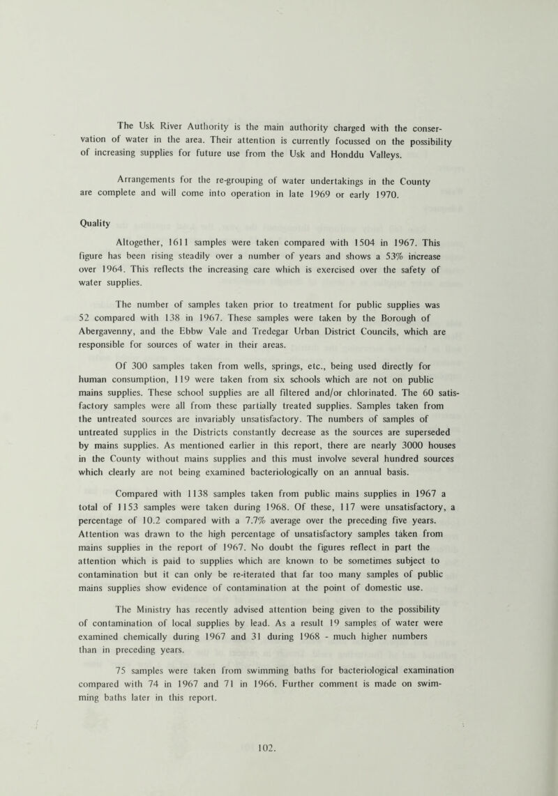 The Usk River Authority is the main authority charged with the conser- vation of water in the area. Their attention is currently focussed on the possibility of increasing supplies for future use from the Usk and Honddu Valleys. Arrangements for the re-grouping of water undertakings in the County are complete and will come into operation in late 1969 or early 1970. Quality Altogether, 1611 samples were taken compared with 1504 in 1967. This figure has been rising steadily over a number of years and shows a 53% increase over 1964. This reflects the increasing care which is exercised over the safety of water supplies. The number of samples taken prior to treatment for public supplies was 52 compared with 138 in 1967. These samples were taken by the Borough of Abergavenny, and the Ebbw Vale and Tredegar Urban District Councils, which are responsible for sources of water in their areas. Of 300 samples taken from wells, springs, etc., being used directly for human consumption, 119 were taken from six schools which are not on public mains supplies. These school supplies are all fdtered and/or chlorinated. The 60 satis- factory samples were all from these partially treated supplies. Samples taken from the untreated sources are invariably unsatisfactory. The numbers of samples of untreated supplies in the Districts constantly decrease as the sources are superseded by mains supplies. As mentioned earlier in this report, there are nearly 3000 houses in the County without mains supplies and this must involve several hundred sources which clearly are not being examined bacteriologically on an annual basis. Compared with 1138 samples taken from public mains supplies in 1967 a total of 1153 samples were taken during 1968. Of these, 117 were unsatisfactory, a percentage of 10.2 compared with a 7.7% average over the preceding five years. Attention was drawn to the high percentage of unsatisfactory samples taken from mains supplies in the report of 1967. No doubt the figures reflect in part the attention which is paid to supplies which are known to be sometimes subject to contamination but it can only be re-iterated that far too many samples of public mains supplies show evidence of contamination at the point of domestic use. The Ministry has recently advised attention being given to the possibility of contamination of local supplies by lead. As a result 19 samples of water were examined chemically during 1967 and 31 during 1968 - much higher numbers than in preceding years. 75 samples were taken from swimming baths for bacteriological examination compared with 74 in 1967 and 71 in 1966. Further comment is made on swim- ming baths later in this report.