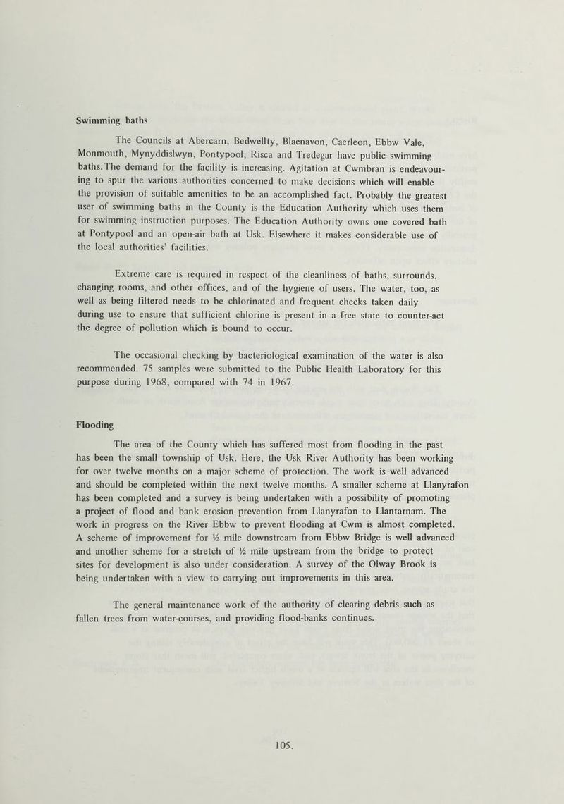 Swimming baths The Councils at Abercarn, Bedwellty, Blaenavon, Caerleon, Ebbw Vale, Monmouth, Mynyddislwyn, Pontypool, Risca and Tredegar have public swimming baths. The demand for the facility is increasing. Agitation at Cwmbran is endeavour- ing to spur the various authorities concerned to make decisions which will enable the provision of suitable amenities to be an accomplished fact. Probably the greatest user of swimming baths in the County is the Education Authority which uses them for swimming instruction purposes. The Education Authority owns one covered bath at Pontypool and an open-air bath at Usk. Elsewhere it makes considerable use of the local authorities’ facilities. Extreme care is required in respect of the cleanliness of baths, surrounds, changing rooms, and other offices, and of the hygiene of users. The water, too, as well as being filtered needs to be chlorinated and frequent checks taken daily during use to ensure that sufficient chlorine is present in a free state to counter-act the degree of pollution which is bound to occur. The occasional checking by bacteriological examination of the water is also recommended. 75 samples were submitted to the Public Health Laboratory for this purpose during 1968, compared with 74 in 1967. Flooding The area of the County which has suffered most from flooding in the past has been the small township of Usk. Here, the Usk River Authority has been working for over twelve months on a majoi scheme of protection. The work is well advanced and should be completed within the next twelve months. A smaller scheme at Llanyrafon has been completed and a survey is being undertaken with a possibility of promoting a project of flood and bank erosion prevention from Llanyrafon to Llantarnam. The work in progress on the River Ebbw to prevent flooding at Cwm is almost completed. A scheme of improvement for Vi mile downstream from Ebbw Bridge is well advanced and another scheme for a stretch of Vi mile upstream from the bridge to protect sites for development is also under consideration. A survey of the Olway Brook is being undertaken with a view to carrying out improvements in this area. The general maintenance work of the authority of clearing debris such as fallen trees from water-courses, and providing flood-banks continues.