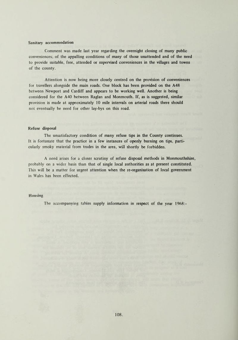 Sanitary accommodation Comment was made last year regarding the overnight closing of many public conveniences; of the appalling conditions of many of those unattended and of the need to provide suitable, free, attended or supervised conveniences in the villages and towns of the county. Attention is now being more closely centred on the provision of conveniences for travellers alongside the main roads. One block has been provided on the A48 between Newport and Cardiff and appears to be working well. Another is being considered for the A40 between Raglan and Monmouth. If, as is suggested, similar provision is made at approximately 10 mile intervals on arterial roads there should not eventually be need for other lay-bys on this road. Refuse disposal The unsatisfactory condition of many refuse tips in the County continues. It is fortunate that the practice in a few instances of openly burning on tips, parti- cularly smoky material from trades in the area, will shortly be forbidden. A need arises for a closer scrutiny of refuse disposal methods in Monmouthshire, probably on a wider basis than that of single local authorities as at present constituted. This will be a matter for urgent attention when the re-organisation of local government in Wales has been effected. Housing The accompanying tables supply information in respect of the year 1968:-