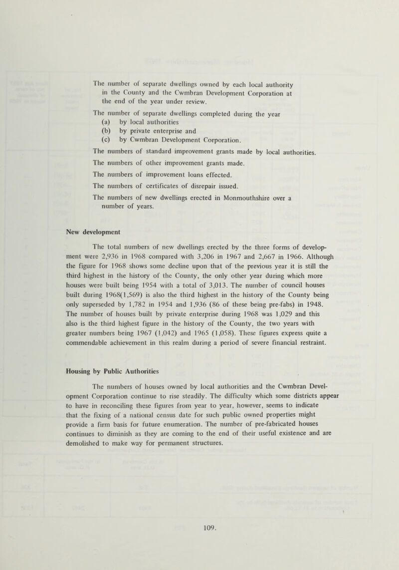 The number of separate dwellings owned by each local authority in the County and the Cwmbran Development Corporation at the end of the year under review. The number of separate dwellings completed during the year (a) by local authorities (b) by private enterprise and (c) by Cwmbran Development Corporation. The numbers of standard improvement grants made by local authorities. The numbers of other improvement grants made. The numbers of improvement loans effected. The numbers of certificates of disrepair issued. The numbers of new dwellings erected in Monmouthshire over a number of years. New development The total numbers of new dwellings erected by the three forms of develop- ment were 2,936 in 1968 compared with 3,206 in 1967 and 2,667 in 1966. Although the figure for 1968 shows some decline upon that of the previous year it is still the third highest in the history of the County, the only other year during which more houses were built being 1954 with a total of 3,013. The number of council houses built during 1968(1,569) is also the third highest in the history of the County being only superseded by 1,782 in 1954 and 1,936 (86 of these being pre-fabs) in 1948. The number of houses built by private enterprise during 1968 was 1,029 and this also is the third highest figure in the history of the County, the two years with greater numbers being 1967 (1,042) and 1965 (1,058). These figures express quite a commendable achievement in this realm during a period of severe financial restraint. Housing by Public Authorities The numbers of houses owned by local authorities and the Cwmbran Devel- opment Corporation continue to rise steadily. The difficulty which some districts appear to have in reconciling these figures from year to year, however, seems to indicate that the fixing of a national census date for such public owned properties might provide a firm basis for future enumeration. The number of pre-fabricated houses continues to diminish as they are coming to the end of their useful existence and are demolished to make way for permanent structures.