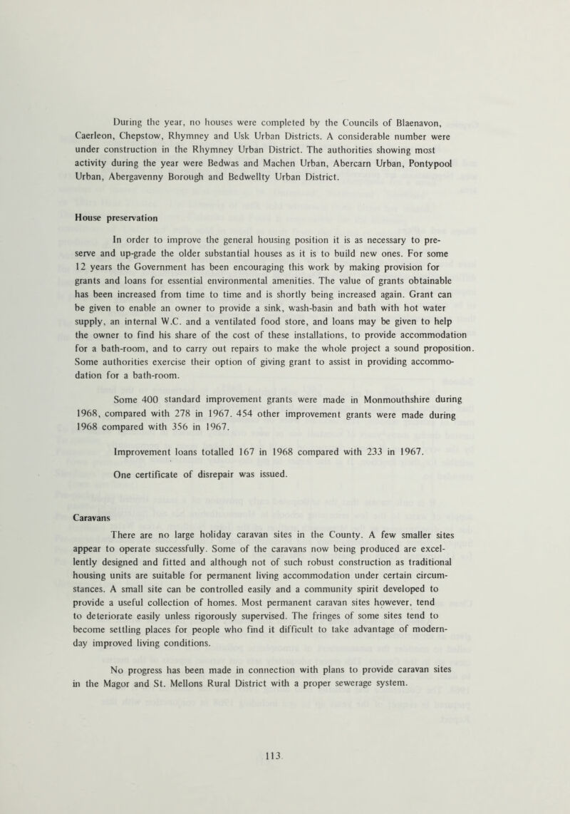 During the year, no houses were completed by the Councils of Blaenavon, Caerleon, Chepstow, Rhyinney and Usk Urban Districts. A considerable number were under construction in the Rhymney Urban District. The authorities showing most activity during the year were Bedwas and Machen Urban, Abercarn Urban, Pontypool Urban, Abergavenny Borough and Bedwellty Urban District. House preservation In order to improve the general housing position it is as necessary to pre- serve and up-grade the older substantial houses as it is to build new ones. For some 12 years the Government has been encouraging this work by making provision for grants and loans for essential environmental amenities. The value of grants obtainable has been increased from time to time and is shortly being increased again. Grant can be given to enable an owner to provide a sink, wash-basin and bath with hot water supply, an internal W.C. and a ventilated food store, and loans may be given to help the owner to find Iris share of the cost of these installations, to provide accommodation for a bath-room, and to carry out repairs to make the whole project a sound proposition. Some authorities exercise their option of giving grant to assist in providing accommo- dation for a bath-room. Some 400 standard improvement grants were made in Monmouthshire during 1968, compared with 278 in 1967. 454 other improvement grants were made during 1968 compared with 356 in 1967. Improvement loans totalled 167 in 1968 compared with 233 in 1967. One certificate of disrepair was issued. Caravans There are no large holiday caravan sites in the County. A few smaller sites appear to operate successfully. Some of the caravans now being produced are excel- lently designed and fitted and although not of such robust construction as traditional housing units are suitable for permanent living accommodation under certain circum- stances. A small site can be controlled easily and a community spirit developed to provide a useful collection of homes. Most permanent caravan sites however, tend to deteriorate easily unless rigorously supervised. The fringes of some sites tend to become settling places for people who find it difficult to take advantage of modern- day improved living conditions. No progress has been made in connection with plans to provide caravan sites in the Magor and St. Mellons Rural District with a proper sewerage system.
