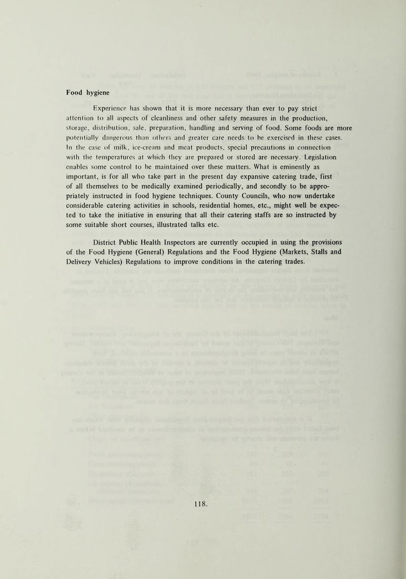 Food hygiene Experience has shown that it is more necessary than ever to pay strict attention to all aspects of cleanliness and other safety measures in the production, storage, distribution, sale, preparation, handling and serving of food. Some foods are more potentially dangerous than others and greater care needs to be exercised in these cases. In the case of milk, ice-cream and meat products, special precautions in connection with the temperatures at which they are prepared or stored are necessary. Legislation enables some control to be maintained over these matters. What is eminently as important, is for all who take part in the present day expansive catering trade, first of all themselves to be medically examined periodically, and secondly to be appro- priately instructed in food hygiene techniques. County Councils, who now undertake considerable catering activities in schools, residential homes, etc., might well be expec- ted to take the initiative in ensuring that all their catering staffs are so instructed by some suitable short courses, illustrated talks etc. District Public Health Inspectors are currently occupied in using the provisions of the Food Hygiene (General) Regulations and the Food Hygiene (Markets, Stalls and Delivery Vehicles) Regulations to improve conditions in the catering trades.