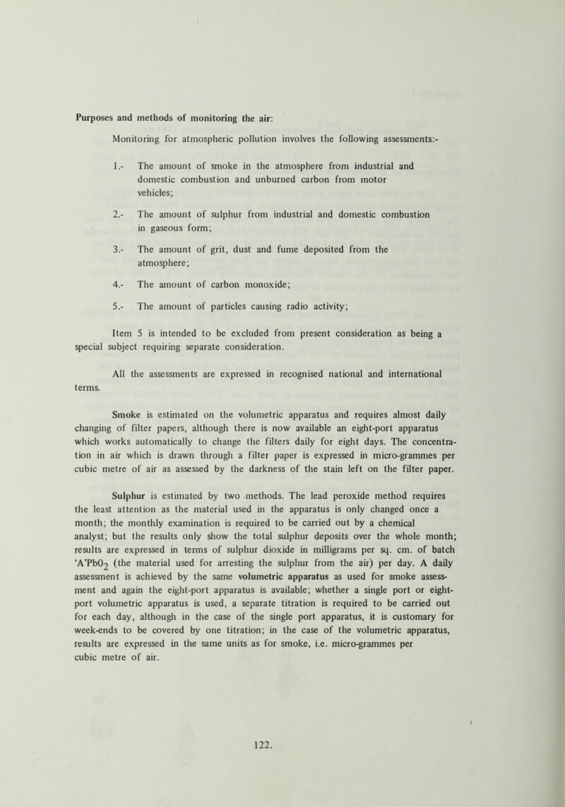 Purposes and methods of monitoring the air: Monitoring for atmospheric pollution involves the following assessments:- 1. - The amount of smoke in the atmosphere from industrial and domestic combustion and unburned carbon from motor vehicles; 2. - The amount of sulphur from industrial and domestic combustion in gaseous form; 3. - The amount of grit, dust and fume deposited from the atmosphere; 4. - The amount of carbon monoxide; 5. - The amount of particles causing radio activity; Item 5 is intended to be excluded from present consideration as being a special subject requiring separate consideration. All the assessments are expressed in recognised national and international terms. Smoke is estimated on the volumetric apparatus and requires almost daily changing of filter papers, although there is now available an eight-port apparatus which works automatically to change the filters daily for eight days. The concentra- tion in air which is drawn through a filter paper is expressed in micro-grammes per cubic metre of air as assessed by the darkness of the stain left on the filter paper. Sulphur is estimated by two methods. The lead peroxide method requires the least attention as the material used in the apparatus is only changed once a month; the monthly examination is required to be carried out by a chemical analyst; but the results only show the total sulphur deposits over the whole month; results are expressed in terms of sulphur dioxide in milligrams per sq. cm. of batch ‘A’PbC^ (the material used for arresting the sulphur from the air) per day. A daily assessment is achieved by the same volumetric apparatus as used for smoke assess- ment and again the eight-port apparatus is available; whether a single port or eight- port volumetric apparatus is used, a separate titration is required to be carried out for each day, although in the case of the single port apparatus, it is customary for week-ends to be covered by one titration; in the case of the volumetric apparatus, results are expressed in the same units as for smoke, i.e. micro-grammes per cubic metre of air.