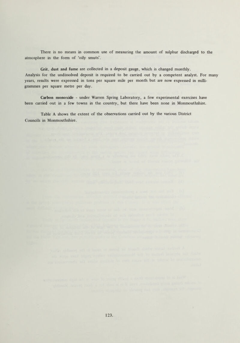 There is no means in common use of measuring the amount of sulphur discharged to the atmosphere in the form of ‘oily smuts’. Grit, dust and fume are collected in a deposit gauge, which is changed monthly. Analysis for the undissolved deposit is required to be carried out by a competent analyst. For many years, results were expressed in tons per square mile per month but are now expressed in milli- grammes per square metre per day. Carbon monoxide - under Warren Spring Laboratory, a few experimental exercises have been carried out in a few towns in the country, but there have been none in Monmouthshire. Table A shows the extent of the observations carried out by the various District Councils in Monmouthshire.