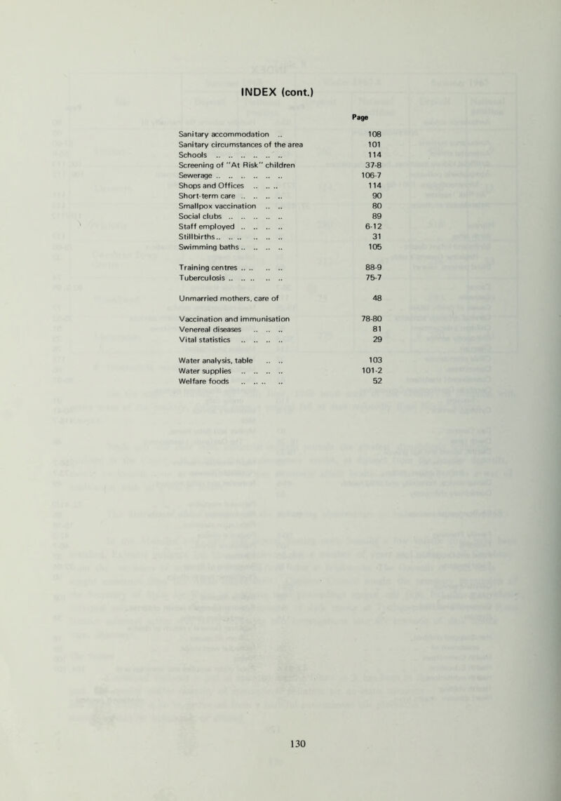 INDEX (cont.) Page Sanitary accommodation .. 108 Sanitary circumstances of the area 101 Schools 114 Screening of At Risk children 37-8 Sewerage 106-7 Shops and Offices 114 Short-term care 90 Smallpox vaccination .. .. 80 Social clubs 89 Staff employed 6-12 Stillbirths 31 Swimming baths 105 Training centres 88-9 Tuberculosis 75-7 Unmarried mothers, care of 48 Vaccination and immunisation 78-80 Venereal diseases 81 Vital statistics 29 Water analysis, table .. .. 103 Water supplies 101-2 Welfare foods 52