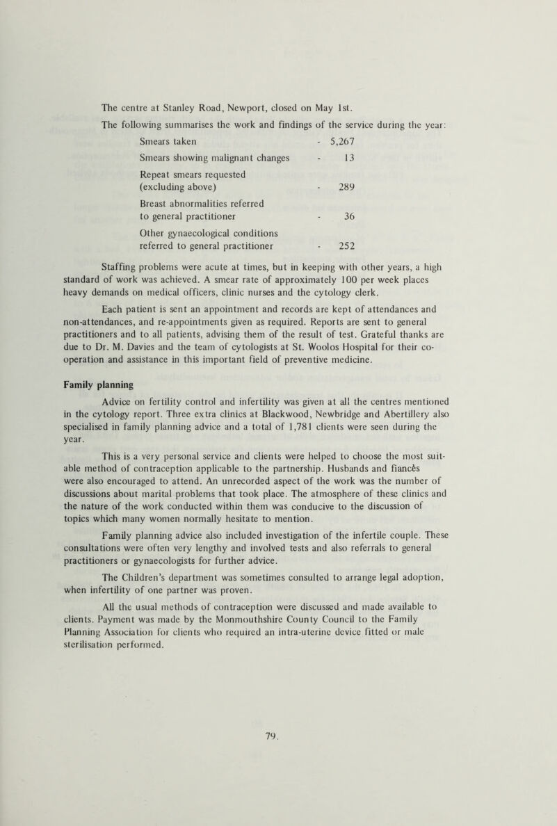 The centre at Stanley Road, Newport, closed on May 1st. The following summarises the work and findings of the service during the year: Smears taken - 5,267 Smears showing malignant changes 13 Repeat smears requested (excluding above) 289 Breast abnormalities referred to general practitioner 36 Other gynaecological conditions referred to general practitioner 252 Staffing problems were acute at times, but in keeping with other years, a high standard of work was achieved. A smear rate of approximately 100 per week places heavy demands on medical officers, clinic nurses and the cytology clerk. Each patient is sent an appointment and records are kept of attendances and non-attendances, and re-appointments given as required. Reports are sent to general practitioners and to all patients, advising them of the result of test. Grateful thanks are due to Dr. M. Davies and the team of cytologists at St. Woolos Hospital for their co- operation and assistance in this important field of preventive medicine. Family planning Advice on fertility control and infertility was given at all the centres mentioned in the cytology report. Three extra clinics at Blackwood, Newbridge and Abertillery also specialised in family planning advice and a total of 1,781 clients were seen during the year. This is a very personal service and clients were helped to choose the most suit- able method of contraception applicable to the partnership. Husbands and fianefes were also encouraged to attend. An unrecorded aspect of the work was the number of discussions about marital problems that took place. The atmosphere of these clinics and the nature of the work conducted within them was conducive to the discussion of topics which many women normally hesitate to mention. Family planning advice also included investigation of the infertile couple. These consultations were often very lengthy and involved tests and also referrals to general practitioners or gynaecologists for further advice. The Children’s department was sometimes consulted to arrange legal adoption, when infertility of one partner was proven. All the usual methods of contraception were discussed and made available to clients. Payment was made by the Monmouthshire County Council to the Family Planning Association for clients who required an intra-utcrinc device fitted or male sterilisation performed.