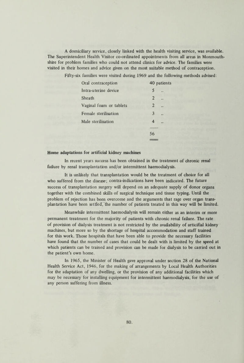 A domiciliary service, closely linked with the health visiting service, was available. The Superintendent Health Visitor co-ordinated appointments from all areas in Monmouth- shire for problem families who could not attend clinics for advice. The families were visited in their homes and advice given on the most suitable method of contraception. Fifty-six families were visited during 1969 and the following methods advised: Oral contraception 40 patients Intra-uterine device 5 Sheath 2 Vaginal foam or tablets 2 Female sterilisation 3 Male sterilisation 4 56 Home adaptations for artificial kidney machines In recent years success has been obtained in the treatment of chronic renal failure by renal transplantation and/or intermittent haemodialysis. It is unlikely that transplantation would be the treatment of choice for all who suffered from the disease; contra-indications have been indicated. The future success of transplantation surgery will depend on an adequate supply of donor organs together with the combined skills of surgical technique and tissue typing. Until the problem of rejection has been overcome and the arguments that rage over organ trans- plantation have been settled, the number of patients treated in this way will be limited. Meanwhile intermittent haemodialysis will remain either as an interim or more permanent treatment for the majority of patients with chronic renal failure. The rate of provision of dialysis treatment is not restricted by the availability of articifial kidney machines, but more so by the shortage of hospital accommodation and staff trained for this work. Those hospitals that have been able to provide the necessary facilities have found that the number of cases that could be dealt with is limited by the speed at which patients can be trained and provision can be made for dialysis to be carried out in the patient’s own home. In 1965, the Minister of Health gave approval under section 28 of the National Health Service Act, 1946, for the making of arrangements by Local Health Authorities for the adaptation of any dwelling, or the provision of any additional facilities which may be necessary for installing equipment for intermittent haemodialysis, for the use of any person suffering from illness.
