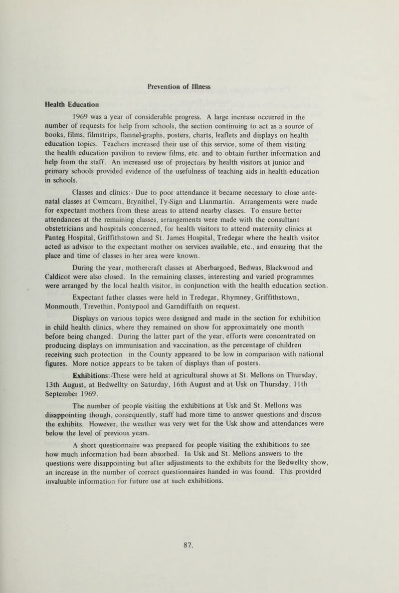 Prevention of Illness Health Education 1969 was a year of considerable progress. A large increase occurred in the number of requests for help from schools, the section continuing to act as a source of books, films, filmstrips, flannel-graphs, posters, charts, leaflets and displays on health education topics. Teachers increased their use of this service, some of them visiting the health education pavilion to review films, etc. and to obtain further information and help from the staff. An increased use of projectors by health visitors at junior and primary schools provided evidence of the usefulness of teaching aids in health education in schools. Classes and clinics:- Due to poor attendance it became necessary to close ante- natal classes at Cwmcarn, Brynithel, Ty-Sign and Llanmartin. Arrangements were made for expectant mothers from these areas to attend nearby classes. To ensure better attendances at the remaining classes, arrangements were made with the consultant obstetricians and hospitals concerned, for health visitors to attend maternity clinics at Panteg Hospital, Griffithstown and St. James Hospital, Tredegar where the health visitor acted as advisor to the expectant mother on services available, etc., and ensuring that the place and time of classes in her area were known. During the year, mothercraft classes at Aberbargoed, Bedwas, Blackwood and Caldicot were also closed. In the remaining classes, interesting and varied programmes were arranged by the local health visitor, in conjunction with the health education section. Expectant father classes were held in Tredegar, Rhymney, Griffithstown, Monmouth, Trevethin, Pontypool and Garndiffaith on request. Displays on various topics were designed and made in the section for exhibition in child health clinics, where they remained on show for approximately one month before being changed. During the latter part of the year, efforts were concentrated on producing displays on immunisation and vaccination, as the percentage of children receiving such protection in the County appeared to be low in comparison with national figures. More notice appears to be taken of displays than of posters. Exhibitions.-These were held at agricultural shows at St. Mellons on Thursday, 13th August, at Bedwellty on Saturday, 16th August and at Usk on Thursday, 11th September 1969. The number of people visiting the exhibitions at Usk and St. Mellons was disappointing though, consequently, staff had more time to answer questions and discuss the exhibits. However, the weather was very wet for the Usk show and attendances were below the level of previous years. A short questionnaire was prepared for people visiting the exhibitions to see how much information had been absorbed. In Usk and St. Mellons answers to the questions were disappointing but after adjustments to the exhibits for the Bedwellty show, an increase in the number of correct questionnaires handed in was found. This provided invaluable information for future use at such exhibitions.