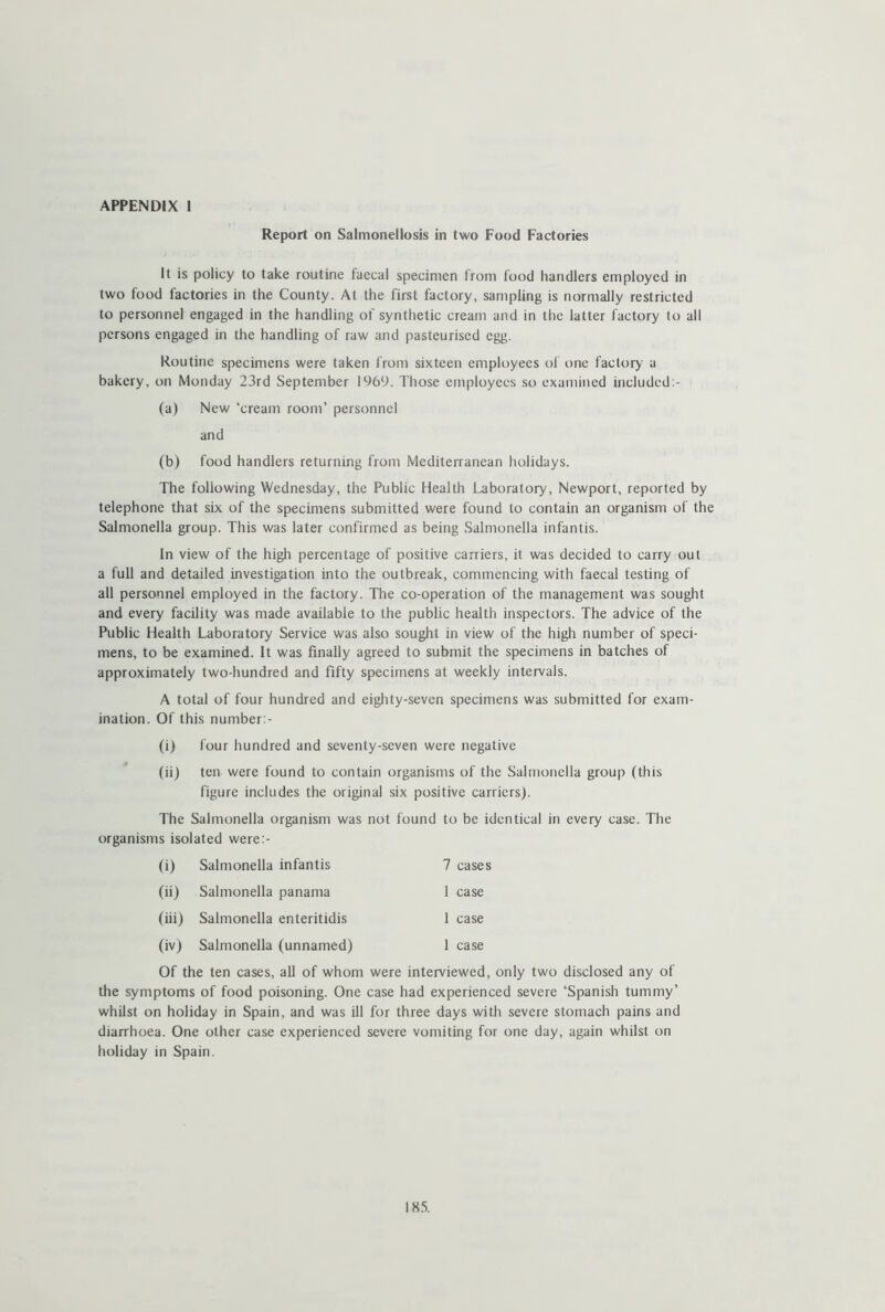 APPENDIX 1 Report on Salmonellosis in two Food Factories It is policy to take routine faecal specimen from food handlers employed in two food factories in the County. At the first factory, sampling is normally restricted to personnel engaged in the handling of synthetic cream and in the latter factory to all persons engaged in the handling of raw and pasteurised egg. Routine specimens were taken from sixteen employees of one factory a bakery, on Monday 23rd September 1969. Those employees so examined included:- (a) New ‘cream room’ personnel and (b) food handlers returning from Mediterranean holidays. The following Wednesday, the Public Health Laboratory, Newport, reported by telephone that six of the specimens submitted were found to contain an organism of the Salmonella group. This was later confirmed as being Salmonella infantis. In view of the high percentage of positive carriers, it was decided to carry out a full and detailed investigation into the outbreak, commencing with faecal testing of all personnel employed in the factory. The co-operation of the management was sought and every facility was made available to the public health inspectors. The advice of the Public Health Laboratory Service was also sought in view of the high number of speci- mens, to be examined. It was finally agreed to submit the specimens in batches of approximately two-hundred and fifty specimens at weekly intervals. A total of four hundred and eighty-seven specimens was submitted for exam- ination. Of this number:- (i) four hundred and seventy-seven were negative (ii) ten were found to contain organisms of the Salmonella group (this figure includes the original six positive carriers). The Salmonella organism was not found to be identical in every case. The organisms isolated were:- (i) Salmonella infantis 7 cases (ii) Salmonella panama 1 case (iii) Salmonella enteritidis 1 case (iv) Salmonella (unnamed) 1 case Of the ten cases, all of whom were interviewed, only two disclosed any of the symptoms of food poisoning. One case had experienced severe ‘Spanish tummy’ whilst on holiday in Spain, and was ill for three days with severe stomach pains and diarrhoea. One other case experienced severe vomiting for one day, again whilst on holiday in Spain.