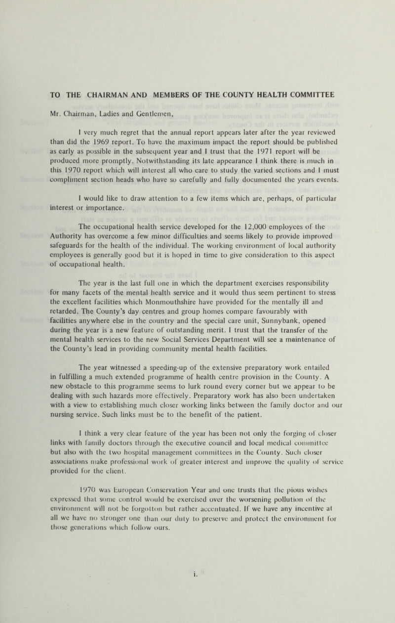 TO THE CHAIRMAN AND MEMBERS OF THE COUNTY HEALTH COMMITTEE Mr. Chairman, Ladies and Gentlcn’.en, I very much regret that the annual report appears later after the year reviewed than did the 1969 report. To have the maximum impact the report should be published as early as possible in the subsequent year and I trust that the 1971 report will be produced more promptly. Notwithstanding its late appearance 1 think there is much in this 1970 report which will interest all who care to study the varied sections and I must compliment section heads who have so carefully and fully documented the years events. I would like to draw attention to a few items which are, perhaps, of particular interest or importance. The occupational health service developed for the 12,000 employees of the Authority has overcome a few minor difficulties and seems likely to provide improved safeguards for the health of the individual. The working environment of local authority employees is generally good but it is hoped in time to give consideration to this aspect of occupational health. The year is the last full one in which the department exercises responsibility for many facets of the mental health service and it would thus seem pertinent to stress the excellent facilities which Monmouthshire have provided for the mentally ill and retarded. The County’s day centres and group homes compare favourably with facilities anywhere else in the country and the special care unit, Sunnybank, opened during the year is a new feature of outstanding merit. I trust that the transfer of the mental health services to the new Social Services Department will see a maintenance of the County’s lead in providing community mental health facilities. The year witnessed a speeding-up of the extensive preparatory work entailed in fulfilling a much extended programme of health centre provision in the County. A new obstacle to this programme seems to lurk round every corner but we appear to be dealing with such hazards more effectively. Preparatory work has also been undertaken with a view to establishing much closer working links between the family doctor and our nursing service. Such links must be to the benefit of the patient. I think a very clear feature of the year has been not only the forging of closer links with family doctors through the executive council and local medical committee but also with the two hospital management committees in the (bounty. Such closer associations make professional work t)f greater interest and improve the (|uahly of service provided for the client. 1970 was European Conservation Year and one trusts that the pious wishes expressed that some control would be exercised over the worsening pollution of the environment will not be forgotton but rather accentuated. If we have any incentive at ail we have no stronger one than our duly to preserve and protect the environment for those generations which follow ours.