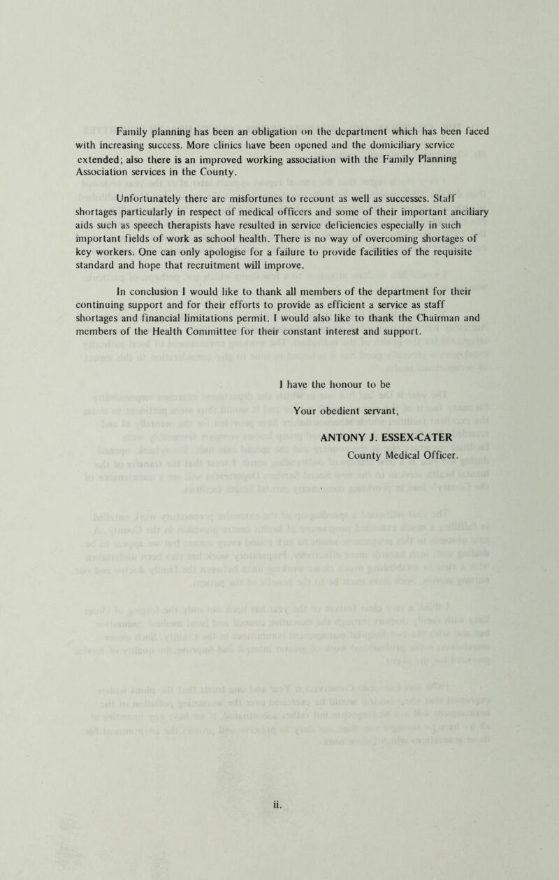Family planning has been an obligation on the department which has been laced with increasing success. More clinics have been opened and the domiciliary service extended; also there is an improved working association with the Family Planning Association services in the County. Unfortunately there arc misfortunes to recount as well as successes. Staff shortages particularly in respect of medical officers and some of their important anciliary aids such as speech therapists have resulted in service deficiencies especially in such important fields of work as school health. There is no way of overcoming shortages of key workers. One can only apologise for a failure to provide facilities of the requisite standard and hope that recruitment will improve. In conclusion I would like to thank all members of the department for their continuing support and for their efforts to provide as efficient a service as staff shortages and financial limitations permit. 1 would also like to thank the Chairman and members of the Health Committee for their constant interest and support. 1 have the honour to be Your obedient servant, ANTONY J. ESSEX-CATER County Medical Officer.