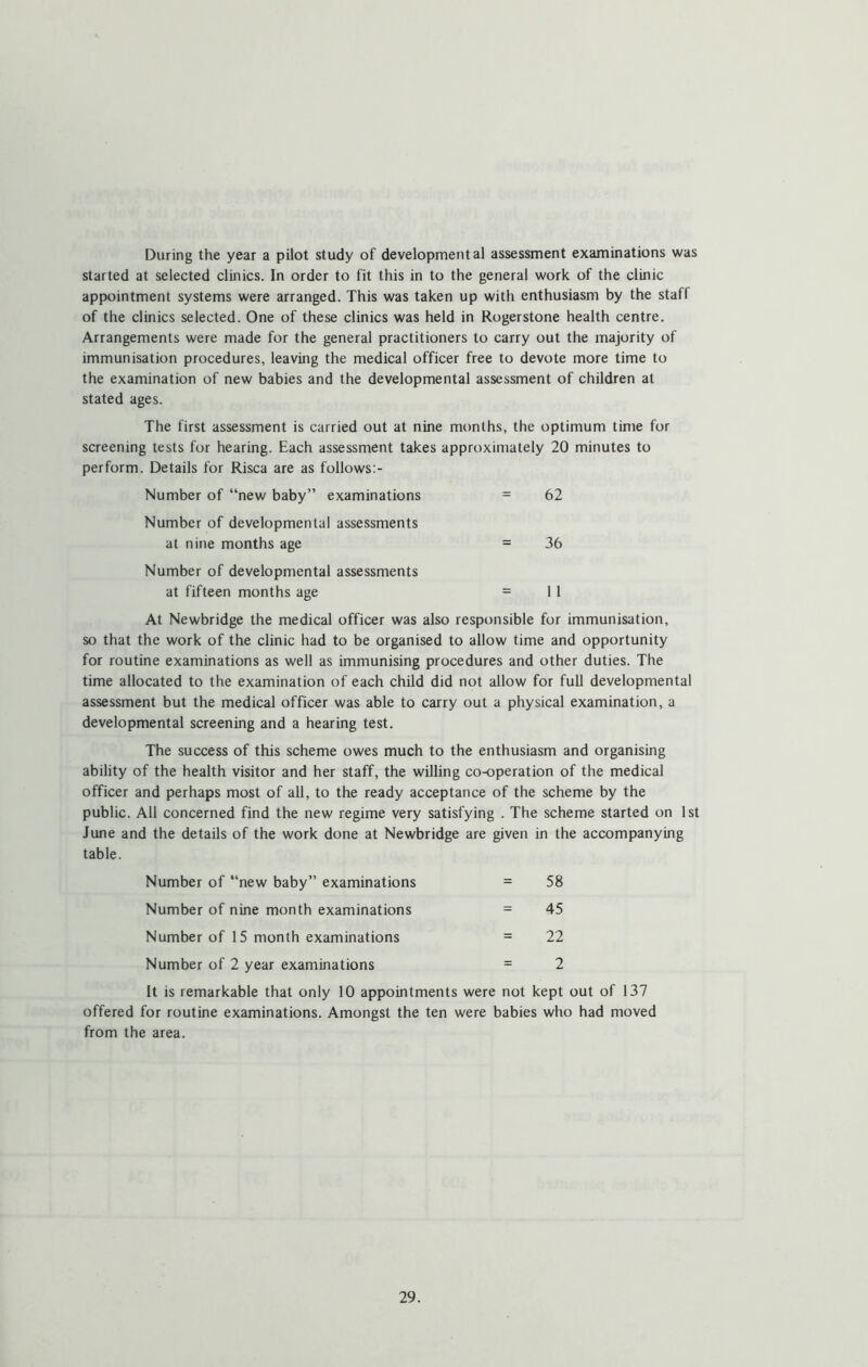 During the year a pilot study of developmental assessment examinations was started at selected clinics. In order to fit this in to the general work of the clinic appointment systems were arranged. This was taken up with enthusiasm by the staff of the clinics selected. One of these clinics was held in Rogerstone health centre. Arrangements were made for the general practitioners to carry out the majority of immunisation procedures, leaving the medical officer free to devote more time to the examination of new babies and the developmental assessment of children at stated ages. The first assessment is carried out at nine months, the optimum time for screening tests for hearing. Each assessment takes approximately 20 minutes to perform. Details for Risca are as follows:- Number of “new baby” examinations = 62 Number of developmental assessments at nine months age = 36 Number of developmental assessments at fifteen months age = 11 At Newbridge the medical officer was also responsible for immunisation, so that the work of the clinic had to be organised to allow time and opportunity for routine examinations as well as immunising procedures and other duties. The time allocated to the examination of each child did not allow for full developmental assessment but the medical officer was able to carry out a physical examination, a developmental screening and a hearing test. The success of this scheme owes much to the enthusiasm and organising ability of the health visitor and her staff, the willing co-operation of the medical officer and perhaps most of all, to the ready acceptance of the scheme by the public. All concerned find the new regime very satisfying . The scheme started on 1st June and the details of the work done at Newbridge are given in the accompanying table. Number of “new baby” examinations = 58 Number of nine month examinations = 45 Number of 15 month examinations = 22 Number of 2 year examinations = 2 It is remarkable that only 10 appointments were not kept out of 137 offered for routine examinations. Amongst the ten were babies who had moved from the area.