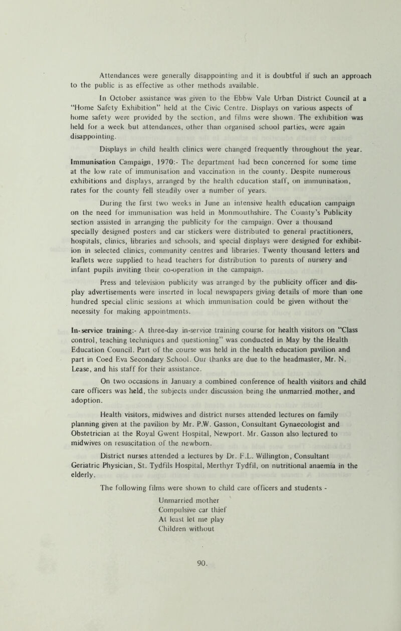 Attendances were generally disappointing and it is doubtful if such an approach to the public is as effective as other methods available. In October assistance was given to the Ebbw Vale Urban District Council at a “Home Safety Exhibition” held at the Civic Centre. Displays on various aspects of home safety were provided by the section, and films were shown. The exhibition was held for a week but attendances, other than organised school parties, were again disappointing. Displays in child health clinics were changed frequently throughout the year. Immunisation Campaign, 1970:- The department had been concerned for some time at the low rate of immunisation and vaccination in the county. Despite numerous exhibitions and displays, arranged by the health education staff, on immunisation, rates for the county fell steadily over a number of years. During the first two weeks in June an intensive health education campaign on the need for immunisation was held in Monmouthshire. The County’s Publicity section assisted in arranging the publicity for the campaign. Over a thousand specially designed posters and car stickers were distributed to general practitioners, hospitals, clinics, libraries and schools, and special displays were designed for exhibit- ion in selected clinics, community centres and libraries. Twenty thousand letters and leaflets were supplied to head teachers for distribution to parents of nursery and infant pupils inviting their co-operation in the campaign. Press and television publicity was arranged by the publicity officer and dis- play advertisements were inserted in local newspapers giving details of more than one hundred special clinic sessions at which immunisation could be given without the necessity for making appointments. In- service training:- A three-day in-service training course for health visitors on “Class control, teaching techniques and questioning” was conducted in May by the Health Education Council. Part of the course was held in the health education pavilion and part in Coed Eva Secondary School. Our thanks are due to the headmaster, Mr. N. Lease, and his staff for their assistance. On two occasions in January a combined conference of health visitors and child care officers was held, the subjects under discussion being the unmarried mother, and adoption. Health visitors, midwives and district nurses attended lectures on family planning given at the pavilion by Mr. P.W. Gasson, Consultant Gynaecologist and Obstetrician at the Royal Gwent Hospital, Newport. Mr. Gasson also lectured to midwives on resuscitation of the newborn. District nurses attended a lectures by Dr. F.L. WUlington, Consultant Geriatric Physician, St. Tydfils Hospital, Merthyr Tydfil, on nutritional anaemia in the elderly. The following films were shown to child care officers and students - Unmarried mother Compulsive car thief At least let me play Children without