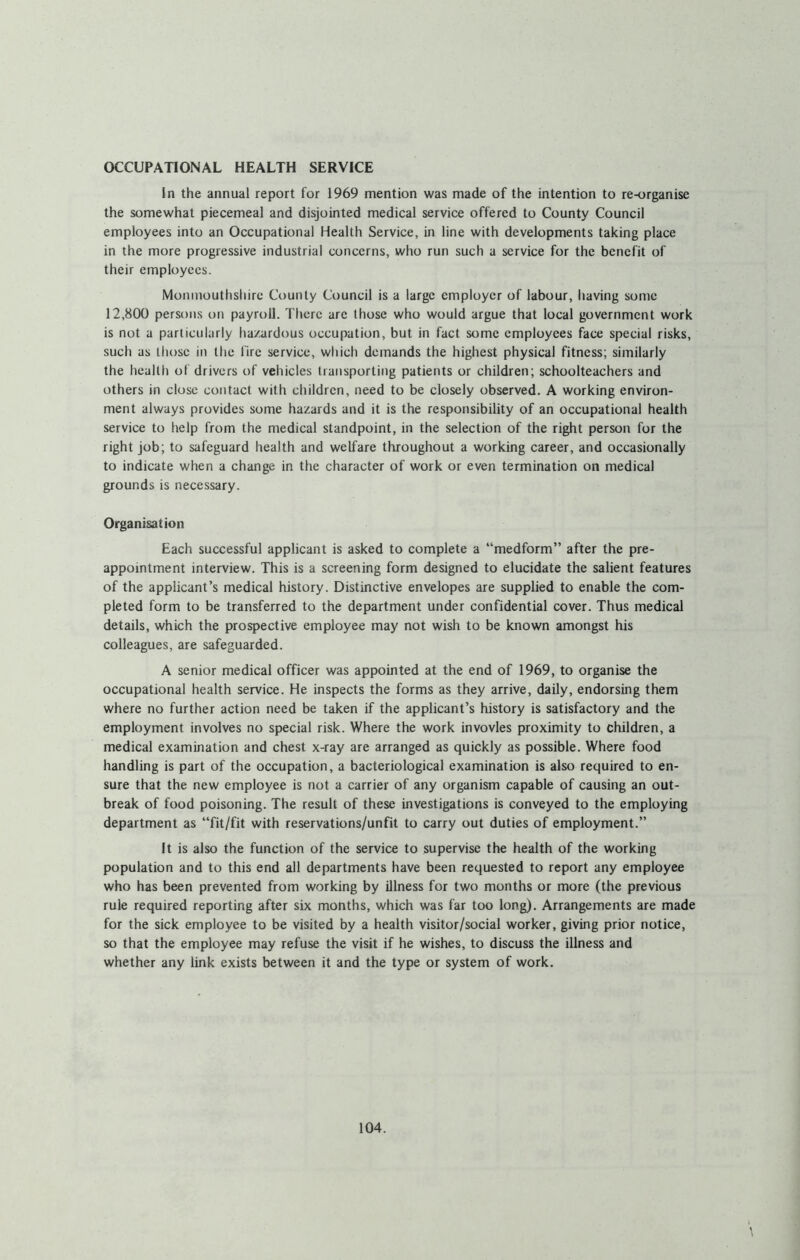 OCCUPATIONAL HEALTH SERVICE In the annual report for 1969 mention was made of the intention to re-organise the somewhat piecemeal and disjointed medical service offered to County Council employees into an Occupational Health Service, in line with developments taking place in the more progressive industrial concerns, who run such a service for the benefit of their employees. Monmouthshire County Council is a large employer of labour, liaving some 12,800 persons on payroll. Tiiere are those who would argue that local government work is not a particularly hazardous occupation, but in fact some employees face special risks, such as those in the fire service, which demands the highest physical fitness; similarly the health of drivers of vehicles transporting patients or children; schoolteachers and others in close contact with children, need to be closely observed. A working environ- ment always provides some hazards and it is the responsibility of an occupational health service to help from the medical standpoint, in the selection of the right person for the right job; to safeguard health and welfare throughout a working career, and occasionally to indicate when a change in the character of work or even termination on medical grounds is necessary. Organisation Each successful applicant is asked to complete a “medform” after the pre- appointment interview. This is a screening form designed to elucidate the salient features of the applicant’s medical history. Distinctive envelopes are supplied to enable the com- pleted form to be transferred to the department under confidential cover. Thus medical details, which the prospective employee may not wish to be known amongst his colleagues, are safeguarded. A senior medical officer was appointed at the end of 1969, to organise the occupational health service. He inspects the forms as they arrive, daily, endorsing them where no further action need be taken if the applicant’s history is satisfactory and the employment involves no special risk. Where the work invovles proximity to children, a medical examination and chest x-ray are arranged as quickly as possible. Where food handling is part of the occupation, a bacteriological examination is also required to en- sure that the new employee is not a carrier of any organism capable of causing an out- break of food poisoning. The result of these investigations is conveyed to the employing department as “fit/fit with reservations/unfit to carry out duties of employment.” It is also the function of the service to supervise the health of the working population and to this end all departments have been requested to report any employee who has been prevented from working by illness for two months or more (the previous rule required reporting after six months, which was far too long). Arrangements are made for the sick employee to be visited by a health visitor/social worker, giving prior notice, so that the employee may refuse the visit if he wishes, to discuss the illness and whether any link exists between it and the type or system of work.