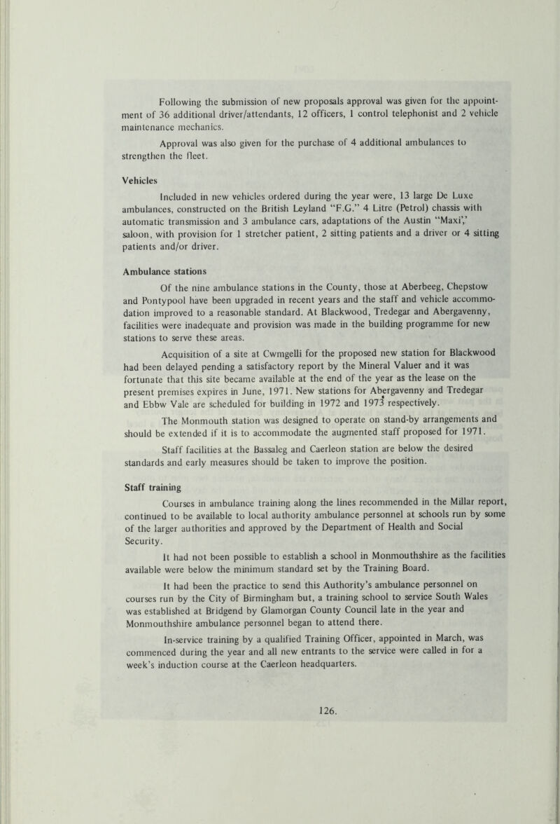 Following the submission of new proposals approval was given for the appoint- ment of 36 additional driver/attendants, 12 officers, 1 control telephonist and 2 vehicle maintenance mechanics. Approval was also given for the purchase of 4 additional ambulances to strengthen the lleet. Vehicles Included in new vehicles ordered during the year were, 13 large De Luxe ambulances, constructed on the British Leyland “F.G.” 4 Litre (Petrol) chassis with automatic transmission and 3 ambulance cars, adaptations of the Austin “Maxi’,’ saloon, with provision for 1 stretcher patient, 2 sitting patients and a driver or 4 sitting patients and/or driver. Ambulance stations Of the nine ambulance stations in the County, those at Aberbeeg, Chepstow and Pontypool have been upgraded in recent years and the staff and vehicle accommo- dation improved to a reasonable standard. At Blackwood, Tredegar and Abergavenny, facilities were inadequate and provision was made in the building programme for new stations to serve these areas. Acquisition of a site at Cwmgelli for the proposed new station for Blackwood had been delayed pending a satisfactory report by the Mineral Valuer and it was fortunate that this site became available at the end of the year as the lease on the present premises expires in June, 1971. New stations for Abergavenny and Tredegar and Ebbw Vale are scheduled for building in 1972 and 1973 respectively. The Monmouth station was designed to operate on stand-by arrangements and should be extended if it is to accommodate the augmented staff proposed for 1971. Staff facilities at the Bassaleg and Caerleon station are below the desired standards and early measures should be taken to improve the position. Staff training Courses in ambulance training along the lines recommended in the Millar report, continued to be available to local authority ambulance personnel at schools run by some of the larger authorities and approved by the Department of Health and Social Security. It had not been possible to establish a school in Monmouthshire as the facilities available were below the minimum standard set by the Training Board. It had been the practice to send this Authority’s ambulance personnel on courses run by the City of Birmingham but, a training school to service South Wales was established at Bridgend by Glamorgan County Council late in the year and Monmouthshire ambulance personnel began to attend there. In-service training by a qualified Training Officer, appointed in March, was commenced during the year and all new entrants to the service were called in for a week’s induction course at the Caerleon headquarters.