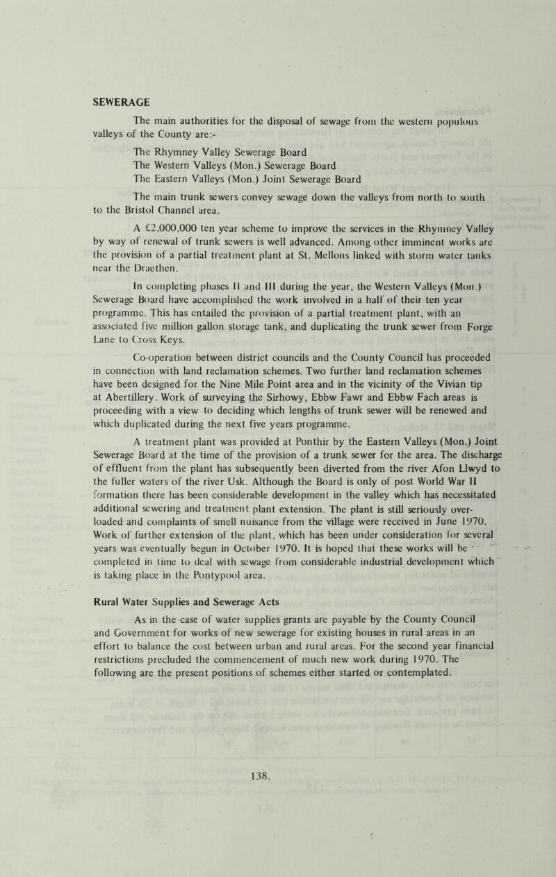 SEWERAGE The main authorities for the disposal of sewage from the western populous valleys of the County are:- The Rhymney Valley Sewerage Board The Western Valleys (Mon.) Sewerage Board The Eastern Valleys (Mon.) Joint Sewerage Board The main trunk sewers convey sewage down the valleys from north to south to the Bristol Channel area. A £2,000,000 ten year scheme to improve the services in the Rhymney Valley by way ol renewal of trunk sewers is well advanced. Among other imminent works are the provision of a partial treatment plant at St. Mellons linked with storm water tanks near the Draethen. In completing phases II and III during the year, the Western Valleys (Mon.) Sewerage Board have accomplished the work involved in a half of their ten year programme. This has entailed the provision of a partial treatment plant, with an associated five million gallon storage tank, and duplicating the trunk sewer from Forge Lane to Cross Keys. Co-operation between district councils and the County Council has proceeded in connection with land reclamation schemes. Two further land reclamation schemes have been designed for the Nine Mile Point area and in the vicinity of the Vivian tip at Abertillery. Work of surveying the Sirhowy, Ebbw Fawr and Ebbw Fach areas is proceeding with a view to deciding which lengths of trunk sewer will be renewed and which duplicated during the next five years programme. A treatment plant was provided at Ponthir by the Eastern Valleys (Mon.) Joint Sewerage Board at the time of the provision of a trunk sewer for the area. The discharge of effluent from the plant has subsequently been diverted from the river Afon Llwyd to the fuller waters of the river Usk. Although the Board is only of post World War 11 formation there has been considerable development in the valley which has necessitated additional sewering and treatment plant extension. The plant is still seriously over- loaded and complaints of smell nuisance from the village were received in June 1970. Work of further extension of the plant, which has been under consideration for several years was eventually begun in October 1970. It is hoped that these works will be ' completed in time to deal with sewage from considerable industrial development which is taking place in the Pontypool area. Rural Water Supplies and Sewerage Acts As in the case of water supplies grants are payable by the County Council and Government for works of new sewerage for existing houses in rural areas in an effort to balance the cost between urban and rural areas. For the second year financial restrictions precluded the commencement of much new work during 1970. The following are the present positions of schemes either started or contemplated.