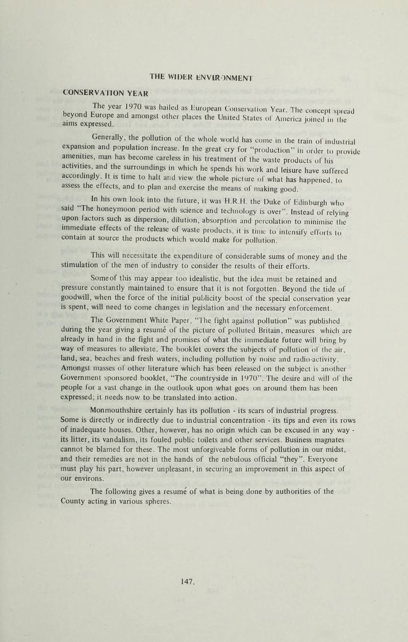 THE WIDER ENVIRONMENI CONSERVAIION YEAR The year 1970 was hailed as European C’onseivaiion Year. The concept spread beyond Europe and amongst other places the United States of America joined in he aims expressed. Generally, the pollution of the whole world has come in the train of industrial expansion and population increase. In the great cry for “production” in order to provide amenities, man has become careless in his treatment of the waste products of his activities, and the surroundings in which he spends his work and leisure have suffered accordingly. It is time to halt and view the whole picture of what has happened, to assess the effects, and to plan and exercise the means of making good. In his own look into the future, it was H.R.II. the Duke of Edinburgh who said “The honeymoon period with science and technology is over”. Instead of relying upon lactors such as dispersion, dilution, absorption and percolation to minimise the immediate effects of the release of waste products, it is time to intensify efforts to contain at source the products which would make for pollution. This will necessitate the expenditure of considerable sums of money and the stimulation ol the men of industry to consider the results of their efforts. Some of this may appear too idealistic, but the idea must be retained and pressure constantly maintained to ensure that it is not forgotten. Beyond the tide of goodwill, when the force of the initial publicity boost of the special conservation year is spent, will need to come changes in legislation and the necessary enforcement. The Government White Paper, “The fight against pollution” was published during the year giving a resume of the picture of polluted Britain, measures which are already in hand in the fight and promises of what the immediate future will bring by way of measures to alleviate. The booklet covers the subjects of pollution of the air, land, sea, beaches and fresh waters, including pollution by noise and radio-activity. Amongst masses of other literature which has been released on the subject is another Government sponsored booklet, “The countryside in 1970”. The desire and will of the people lor a vast change in the outlook upon what goes on around them has been expressed; it needs now to be translated into action. Monmouthshire certainly has its pollution - its scars of industrial progress. Some is directly or indirectly due to industrial concentration - its tips and even its rows of inadequate houses. Other, however, has no origin which can be excused in any way - its litter, its vandalism, its fouled public toilets and other services. Business magnates cannot be blamed for these. The most unforgiveable forms of pollution in our midst, and their remedies are not in the hands of the nebulous official “they”. Everyone must play his part, however unpleasant, in securing an improvement in this aspect of our environs. The following gives a resume of what is being done by authorities of the County acting in various spheres.