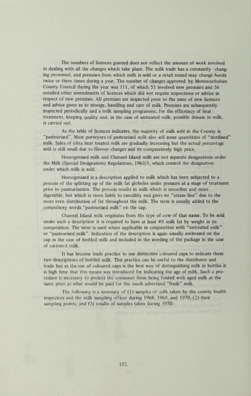 The numbers of licences granted does not reflect the amount of work involved in dealing with all the changes which take place. The milk trade has a constantly chang- ing personnel, and premises from which milk is sold or a retail round may change hands twice or three times during a year. The number of changes approved by Monmouthshire County Council during the year was 111, of which 55 involved new premises and 56 entailed other amendments of licences which did not require inspections or advice in respect of new premises. All premises are inspected prior to the issue of new licences and advice given as to storage, handling and care of milk. Premises are subsequently inspected periodically and a milk sampling programme, for the efficeincy of heat treatment, keeping quality and, in the case of untreated milk, possible disease in milk, is carried out. As the table of licences indicates, the majority of milk sold in the County is “pasteurised”. Most purveyors of pasteurised milk also sell some quantititcs of “sterilised” milk. Sales of ultra heat treated mUk are gradually increasing but the actual percentage sold is still small due to flavour changes and its comparatively high price. Homogenised milk and Channel Island milk are not separate designations under the Milk (Special Designation) Regulations, 1963/5, which control the designation under which milk is sold. Homogenised is a description applied to milk which has been subjected to a process of the splitting up of the milk fat globules under pressure at a stage of treatment prior to pasteurisation. The process results in milk which is smoother and more digestible, but which is more liable to rancidity and gives no “cream line” due to the more even distribution of fat throughout the milk. The term is usually added to the compulsory words “pasteurised milk” on the cap. Channel Island milk originates from the type of cow of that name. To be sold under such a description it is required to have at least 4% milk fat by weight in its composition. The term is used where applicable in conjunction with “untreated milk” or “pasteurised milk”. Indication of the description is again usually embossed on the cap in the case of bottled milk and included in the wording of the package in the case of cartoned milk. It has become trade practice to use distinctive coloured caps to indicate these two descriptions of bottled milk. This practice can be useful to the distributor and trade but as the use of coloured caps is the best way of distinguishing milk in bottles it is high time that this means was introduced for indicating the age of milk. Such a pro- cedure is necessary to protect the consumer from being foisted with aged milk at the same price as what would be paid for the much advertised “fresh” milk. The following is a summary of (1) samples of milk taken by the county health inspectcjrs and the milk sampling officer during 1968, 1969, and 1970; (2) their sampling points; and (3) results of samples taken during 1970:-