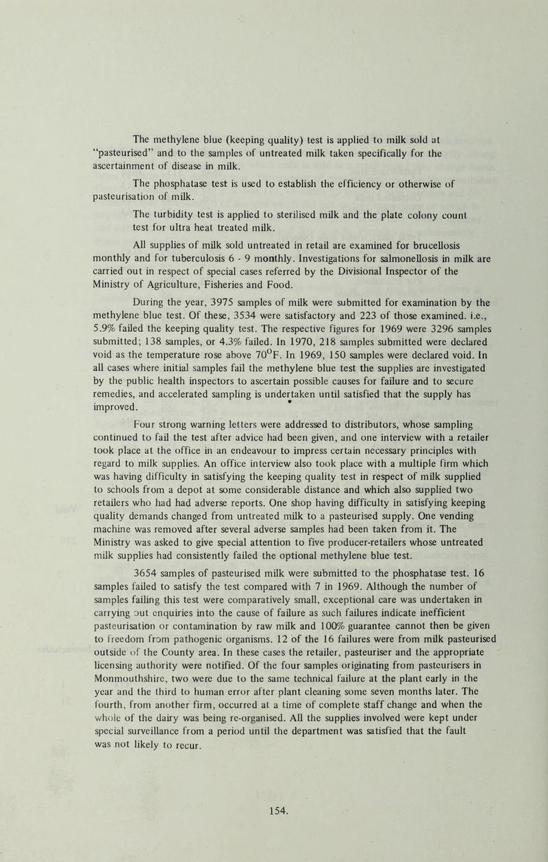 The methylene blue (keeping quality) test is applied to milk sold at “pasteurised” and to the samples of untreated milk taken specifically for the ascertainment of disease in milk. The phosphatase test is used to establish the efficiency or otherwise of pasteurisation of milk. The turbidity test is applied to sterilised milk and the plate colony count test for ultra heat treated milk. All supplies of milk sold untreated in retail are examined for brucellosis monthly and for tuberculosis 6 - 9 monthly. Investigations for salmonellosis in milk are carried out in respect of special cases referred by the Divisional Inspector of the Ministry of Agriculture, Fisheries and Food. During the year, 3975 samples of milk were submitted for examination by the methylene blue test. Of these, 3534 were satisfactory and 223 of those examined, i.e., 5.9% failed the keeping quality test. The respective figures for 1969 were 3296 samples submitted; 138 samples, or 4.3% failed. In 1970, 218 samples submitted were declared void as the temperature rose above 70^F. In 1969, 150 samples were declared void. In all cases where initial samples fail the methylene blue test the supplies are investigated by the public health inspectors to ascertain possible causes for failure and to secure remedies, and accelerated sampling is undertaken until satisfied that the supply has improved. Four strong warning letters were addressed to distributors, whose sampling continued to fail the test after advice had been given, and one interview with a retailer took place at the office in an endeavour to impress certain necessary principles with regard to milk supplies. An office interview also took place with a multiple firm which was having difficulty in satisfying the keeping quality test in respect of milk supplied to schools from a depot at some considerable distance and which also supplied two retailers who had had adverse reports. One shop having difficulty in satisfying keeping quality demands changed from untreated milk to a pasteurised supply. One vending machine was removed after several adverse samples had been taken from it. The Ministry was asked to give special attention to five producer-retailers whose untreated milk supplies had consistently failed the optional methylene blue test. 3654 samples of pasteurised milk were submitted to the phosphatase test. 16 samples faded to satisfy the test compared with 7 in 1969. Although the number of samples failing this test were comparatively small, exceptional care was undertaken in carrying out enquiries into the cause of fadure as such failures indicate inefficient pasteurisation or contamination by raw mdk and 100% guarantee cannot then be given to freedom from pathogenic organisms. 12 of the 16 failures were from mdk pasteurised outside of the County area. In these cases the retailer, pasteuriser and the appropriate licensing authority were notified. Of the four samples originating from pasteurisers in Monmouthshire, two were due to the same technical failure at the plant early in the year and the third to human error after plant cleaning some seven months later. The fourth, from another firm, occurred at a time of complete staff change and when the whole of the dairy was being re-organised. All the supplies involved were kept under special surveillance from a period until the department was satisfied that the fault was not likely to recur.