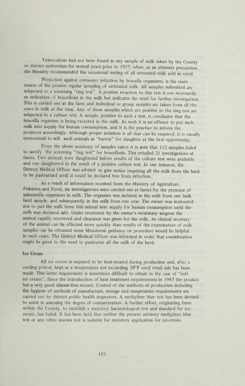 Tuberculosis had not been found in any sample of milk taken by the County or district authorities for several years prior to 1957, when, as an ultimate precaution, the Ministry recommended the occasional testing of all untreated milk sold in retail. Protection against consumer infection by brucella organisms, is the main reason of the present regular sampling of untreated milk. All samples submitted are subjected to a screening “ring test”. A positive re-action to this test is not necessarily an indication of brucellosis in the milk but indicates the need for further investigation. This is carried out at the farm and individual or group samples are taken from all the cows in milk at the time. Any of these samples which are positive to the ring test are subjected to a culture test. A sample, positive to such a test, is conclusive that the brucella organism is being excreted in the milk. As such it is an offence to put such milk into supply for human consumption, and it is the practice to inform the producer accordingly. Although proper isolation is all that can be required, il is usually economical to sell such animals as ‘ barren” for slaughter at the first opportunity. From the above summary of samples taken it is seen that 112 samples failed to satisfy the screening “ring test for brucellosis. This entailed 21 investigations at farms. Two animals were slaughtered before results of the culture test were available and one slaughtered as the result of a positive culture test. In one instance, the District Medical Officer was advised to give notice requiring all the milk from the herd to be pasteurised until it could be declared free from infection. As a result of information received from the Ministry of Agriculture, Fisheries and Food, six investigations were carried out at farms for the presence of salmonella organisms in milk. The organism was isolated in the milk from one bulk herd sample, and subsequently in the milk from one cow. The owner was instructed not to put the milk from this animal into supply for human consumption until the milk was declared safe. Under treatment by the owner's veterinary surgeon the animal rapidly recovered and clearance was given for the milk. As clinical recovery of the animal can be effected more quickly than results of the examination of milk samples can be obtained some Ministerial guidance on procedure would be helpful in such cases. The District Medical Officer was informed in order that consideration might be given to the need to pasteurise all the milk of the herd. Ice Cream AU ice cream is required to be heat-treated during production and, after a cooling period, kept at a temperature not exceeding 28°F until retail sale has been made. This latter requirement is sometimes difficult to obtain in the case of “soft ice cream”. Since the introduction of heat treatment requirements in 1947 the product has a very good disease-free record. Control of the methods of production including the hygiene of methods of manufacture, storage and temperature requirements are carried out by district public health inspectors. A methylene blue test has been devised to assist in assessing the degree of contamination. A further effort, originating from within the County, to establish a statutory bacteriological test and standard for ice- cream, has failed. It has been held that neither the present advisory methylene blue test or any other known test is suitable for statutory application for ice-cream.