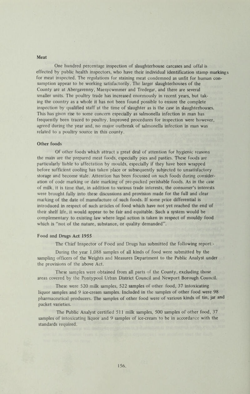 Meat One hundred percentage inspection of slaughterhouse carcases and offal is effected by public health inspectors, who have their individual identification stamp markings for meat inspected. The regulations for staining meat condemned as unfit for human con- sumption appear to be working satisfactorily. The larger slaughterhouses of the County are at Abergavenny, Maesycwmmer and Tredegar, and there are several smaller units. The poultry trade has increased enormously in recent years, but tak- ing the country as a whole it has not been found possible to ensure the complete inspection by qualified staff at the time of slaughter as is the case in slaughterhouses. This has given rise to some concern especiaUy as salmonella infection in man has frequently been traced to poultry. Improved procedures for inspection were however, agreed during the year and, no major outbreak of salmonella infection in man was related to a poultry source in this county. Other foods Of other foods which attract a great deal of attention for hygienic reasons the main are the prepared meat foods, especially pies and pasties. These foods are particularly liable to affectation by moulds, especially if they have been wrapped before sufficient cooling has taken place or subsequently subjected to unsatisfactory storage and become stale. Attention has been focussed on such foods during consider- ation of code marking or date marking of pre-packed perishable foods. As in the case of milk, it is time that, in addition to various trade interests, the consumer‘s interests were brought fully into these discussions and provision made for the full and clear marking of the date of manufacture of such foods. If some price differential is introduced in respect of such articles of food which have not yet reached the end of their shelf life, it would appear to be fair and equitable. Such a system would be complementary to existing law where legal action is taken in respect of mouldy food which is “not of the nature, substance, or quality demanded”. Food and Drugs Act 1955 The Chief Inspector of Food and Drugs has submitted the following report;- During the year 1,088 samples of all kinds of food were submitted by the sampling officers of the Weights and Measures Department to the Public Analyst under the provisions of the above Act. These samples were obtained from all parts of the County, excluding those areas covered by the Pontypool Urban District Council and Newport Borough Council. These were 520 milk samples, 522 samples of other food, 37 intoxicating liquor samples and 9 ice-cream samples. Included in the samples of other food were 98 pharmaceutical producers. The samples of other food were of various kinds of tin, jar and packet varieties. The Public Analyst certified 511 milk samples, 500 samples of other food, 37 samples of intoxicating liquor and 9 samples of ice-cream to be in accordance with the standards required.