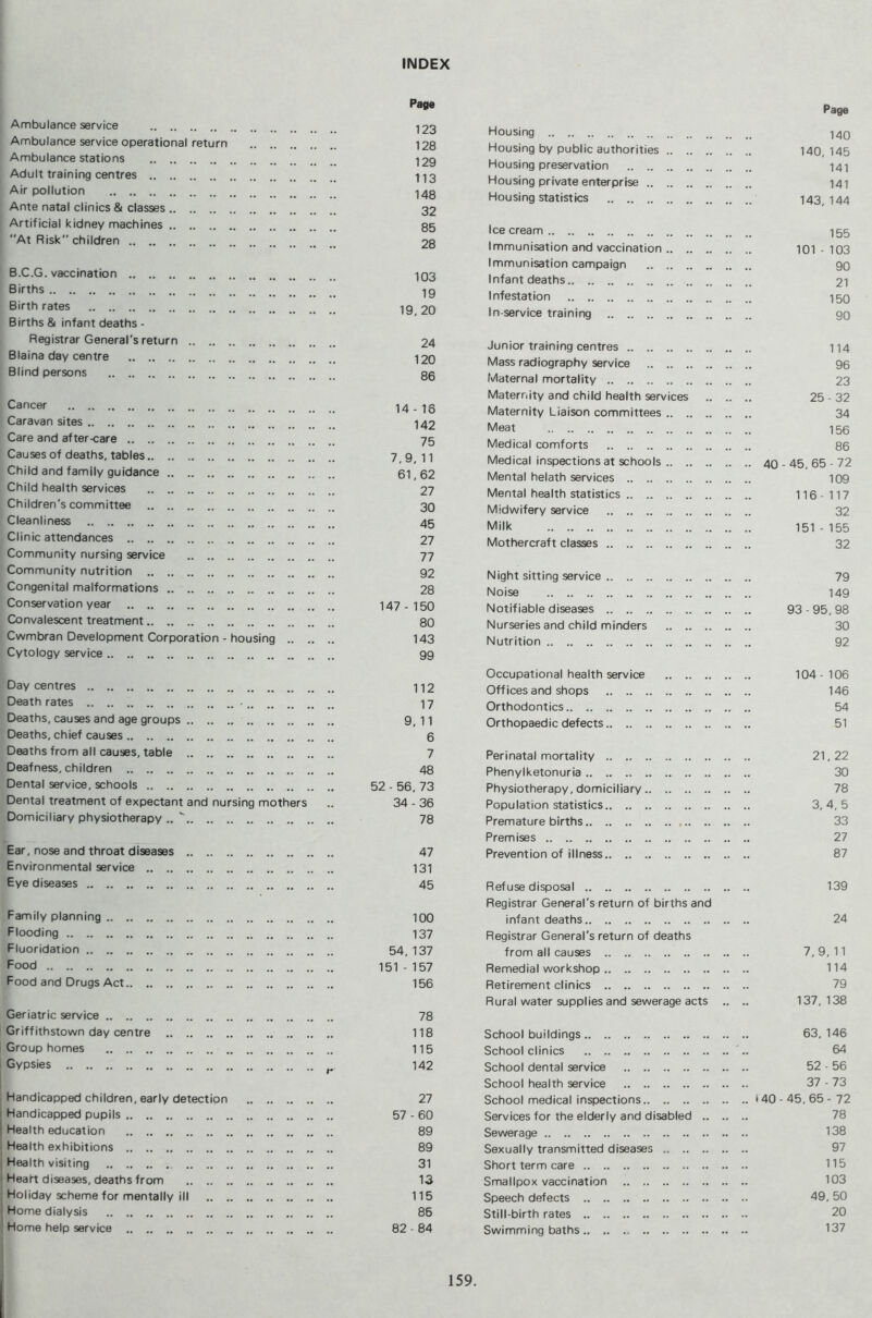 INDEX Ambulance service Ambulance service operational return Ambulance stations Adult training centres Air pollution Ante natal clinics & classes Artificial kidney machines At Risk children Page 123 128 129 113 148 32 85 28 B.C.G. vaccination 1Q3 Births 19 Birthrates ig 20 Births & infant deaths - Registrar General's return 24 Blaina day centre 12o Blind persons 35 Cancer 14-16 Caravan sites 142 Care and after-care 75 Causes of deaths, tables 7,9,11 Child and family guidance 61,62 Child health services 27 Children's committee 30 Cleanliness 45 Clinic attendances 27 Community nursing service 77 Community nutrition 92 Congenital malformations 28 Conservation year 147-150 Convalescent treatment 80 Cwmbran Development Corporation - housing 143 Cytology service 99 Day centres 112 Death rates • 17 Deaths, causes and age groups 9, 11 Deaths, chief causes 6 Deaths from all causes, table 7 Deafness, children 48 Dental service, schools 52 - 56, 73 Dental treatment of expectant and nursing mothers .. 34 - 36 Domiciliary physiotherapy .. '' 78 Ear, nose and throat diseases 47 Environmental service 131 Eye diseases 45 Family planning 100 Flooding 137 Fluoridation 54_ 137 Food 151 - 157 Food and Drugs Act 156 Geriatric service 78 Griffithstown day centre 118 Group homes 115 Gypsies ^ 142 Handicapped children, early detection 27 I Handicapped pupils 57 - 60 I Health education 89 i Health exhibitions 89 i Health visiting 31 I Heart diseases, deaths from 13 i Holiday scheme for mentally ill 115 j Home dialysis 86 ' Home help service 82 ■ 84 Page Housing 143 Housing by public authorities 140,145 Housing preservation 141 Housing private enterprise 141 Housing statistics 143,144 Icecream 155 Immunisation and vaccination 101-103 Immunisation campaign 90 Infant deaths 21 Infestation 153 In-service training 93 Junior training centres 114 Mass radiography service 95 Maternal mortality 23 Maternity and child health services 25 - 32 Maternity Liaison committees 34 Meat 156 Medical comforts 86 Medical inspections at schools 43.45, 65 - 72 Mental helath services 109 Mental health statistics 116-117 Midwifery service 32 Milk 151 - 155 Mothercraft classes 32 Night sitting service 79 Noise 149 Notifiable diseases 93 - 95, 98 Nurseries and child minders 30 Nutrition 92 Occupational health service 104-106 Offices and shops 146 Orthodontics 54 Orthopaedic defects 51 Perinatal mortality 21,22 Phenylketonuria 30 Physiotherapy, domiciliary 78 Population statistics 3, 4, 5 Premature births 33 Premises 27 Prevention of illness 87 Refuse disposal 139 Registrar General's return of births and infant deaths 24 Registrar General's return of deaths from all causes 7,9,11 Remedial workshop 114 Retirement clinics 79 Rural water supplies and sewerage acts .. .. 137,138 School buildings 63,146 School clinics 64 School dental service 52 - 56 School health service 37 - 73 School medical inspections 140 - 45, 65 - 72 Services for the elderly and disabled 78 Sewerage 138 Sexually transmitted diseases 97 Short term care 115 Smallpox vaccination 103 Speech defects 49, 50 Still-birth rates 20 Swimming baths 137