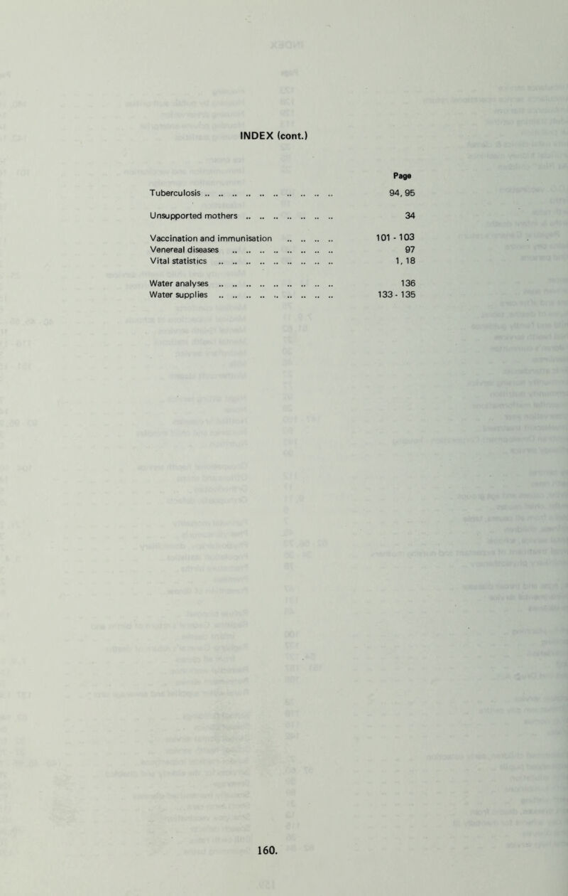 INDEX (cont.) Page Tuberculosis 94,95 Unsupported mothers 34 Vaccination and immunisation 101-103 Venereal diseases 97 Vital statistics 1,18 Water analyses 136 Water supplies 133-135