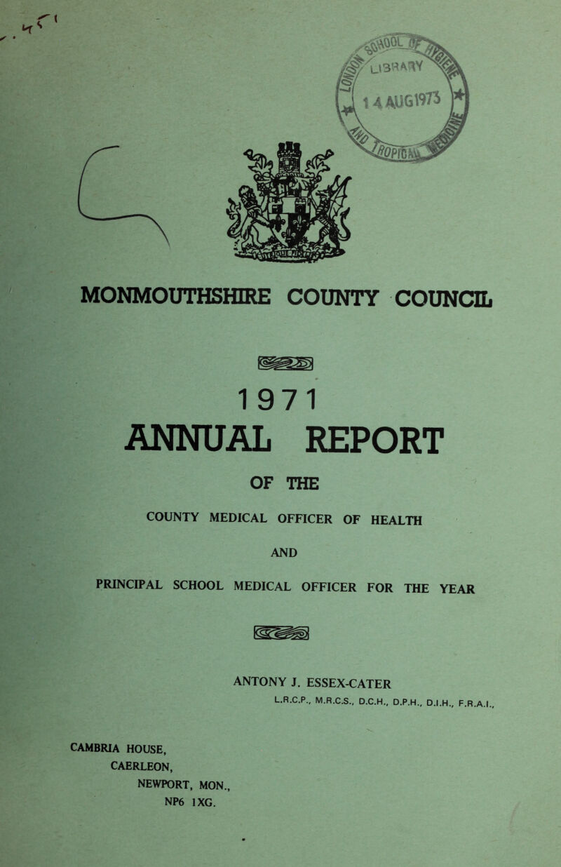 / • MONMOUTHSHIRE COUNTY COUNCIL 1971 ANNUAL REPORT OF THE COUNTY MEDICAL OFFICER OF HEALTH AND PRINCIPAL SCHOOL MEDICAL OFFICER FOR THE YEAR ANTONY J. ESSEX-CATER L.R.C.P., M.R.C.S., D.C.H., D.P.H., D.I.H., F.R.A.I., CAMBRIA HOUSE, CAERLEON, NEWPORT, MON., NP6 1XG.