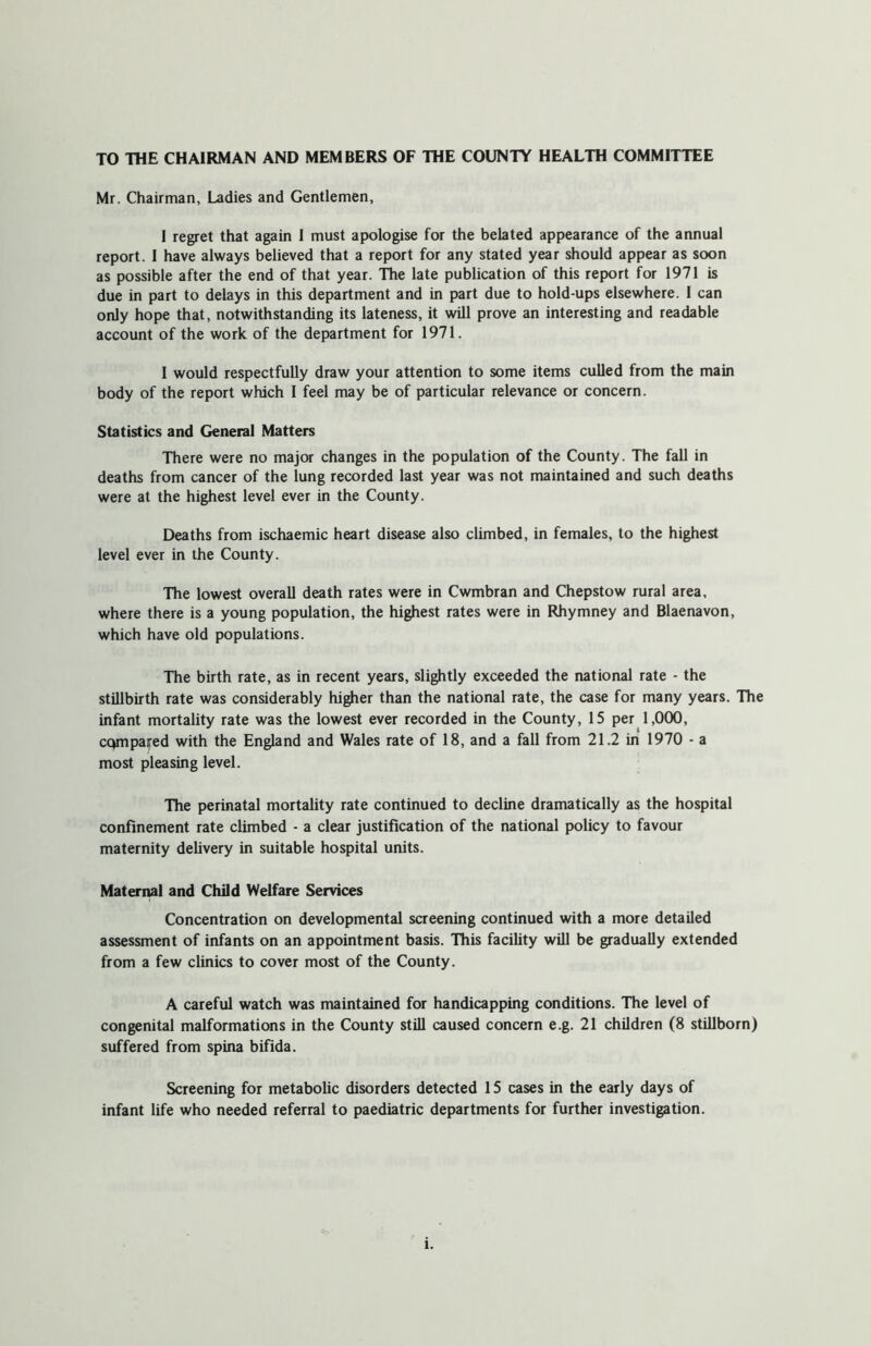 TO THE CHAIRMAN AND MEMBERS OF THE COUNTY HEALTH COMMITTEE Mr. Chairman, Ladies and Gentlemen, 1 regret that again 1 must apologise for the belated appearance of the annual report. I have always believed that a report for any stated year should appear as soon as possible after the end of that year. The late publication of this report for 1971 is due in part to delays in this department and in part due to hold-ups elsewhere. I can only hope that, notwithstanding its lateness, it will prove an interesting and readable account of the work of the department for 1971. I would respectfully draw your attention to some items culled from the main body of the report which I feel may be of particular relevance or concern. Statistics and General Matters There were no major changes in the population of the County. The fall in deaths from cancer of the lung recorded last year was not maintained and such deaths were at the highest level ever in the County. Deaths from ischaemic heart disease also climbed, in females, to the highest level ever in the County. The lowest overall death rates were in Cwmbran and Chepstow rural area, where there is a young population, the highest rates were in Rhymney and Blaenavon, which have old populations. The birth rate, as in recent years, slightly exceeded the national rate - the stillbirth rate was considerably higher than the national rate, the case for many years. The infant mortality rate was the lowest ever recorded in the County, 15 per 1,000, compared with the England and Wales rate of 18, and a fall from 21.2 in 1970 - a most pleasing level. The perinatal mortality rate continued to decline dramatically as the hospital confinement rate climbed - a clear justification of the national policy to favour maternity delivery in suitable hospital units. Maternal and Child Welfare Services Concentration on developmental screening continued with a more detailed assessment of infants on an appointment basis. This facility will be gradually extended from a few clinics to cover most of the County. A careful watch was maintained for handicapping conditions. The level of congenital malformations in the County still caused concern e.g. 21 children (8 stillborn) suffered from spina bifida. Screening for metabolic disorders detected 15 cases in the early days of infant life who needed referral to paediatric departments for further investigation. l.