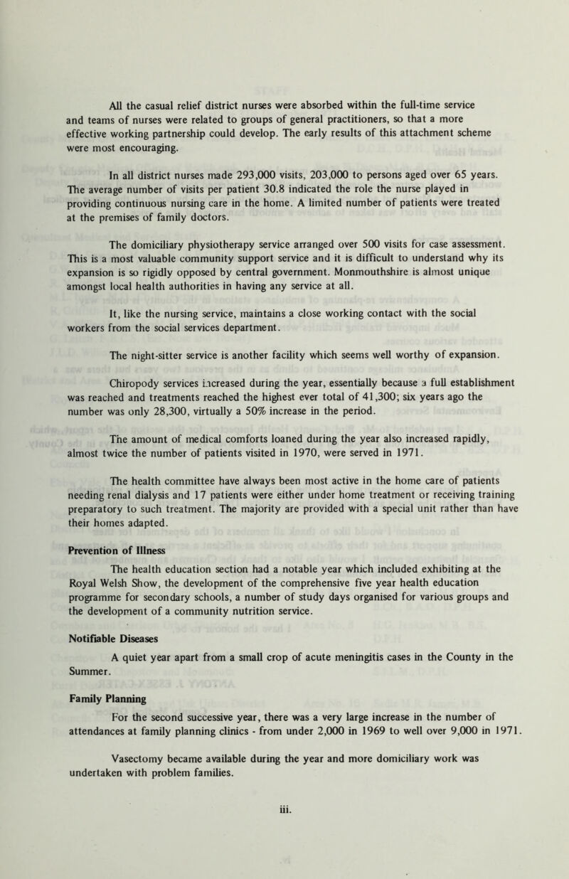 All the casual relief district nurses were absorbed within the full-time service and teams of nurses were related to groups of general practitioners, so that a more effective working partnership could develop. The early results of this attachment scheme were most encouraging. In all district nurses made 293,000 visits, 203,000 to persons aged over 65 years. The average number of visits per patient 30.8 indicated the role the nurse played in providing continuous nursing care in the home. A limited number of patients were treated at the premises of family doctors. The domiciliary physiotherapy service arranged over 500 visits for case assessment. This is a most valuable community support service and it is difficult to understand why its expansion is so rigidly opposed by central government. Monmouthshire is almost unique amongst local health authorities in having any service at all. It, like the nursing service, maintains a close working contact with the social workers from the social services department. The night-sitter service is another facility which seems well worthy of expansion. Chiropody services increased during the year, essentially because a full establishment was reached and treatments reached the highest ever total of 41,300; six years ago the number was only 28,300, virtually a 50% increase in the period. The amount of medical comforts loaned during the year also increased rapidly, almost twice the number of patients visited in 1970, were served in 1971. The health committee have always been most active in the home care of patients needing renal dialysis and 17 patients were either under home treatment or receiving training preparatory to such treatment. The majority are provided with a special unit rather than have their homes adapted. Prevention of Illness The health education section had a notable year which included exhibiting at the Royal Welsh Show, the development of the comprehensive five year health education programme for secondary schools, a number of study days organised for various groups and the development of a community nutrition service. Notifiable Diseases A quiet year apart from a small crop of acute meningitis cases in the County in the Summer. Family Planning For the second successive year, there was a very large increase in the number of attendances at family planning clinics - from under 2,000 in 1969 to well over 9,000 in 1971. Vasectomy became available during the year and more domiciliary work was undertaken with problem families.