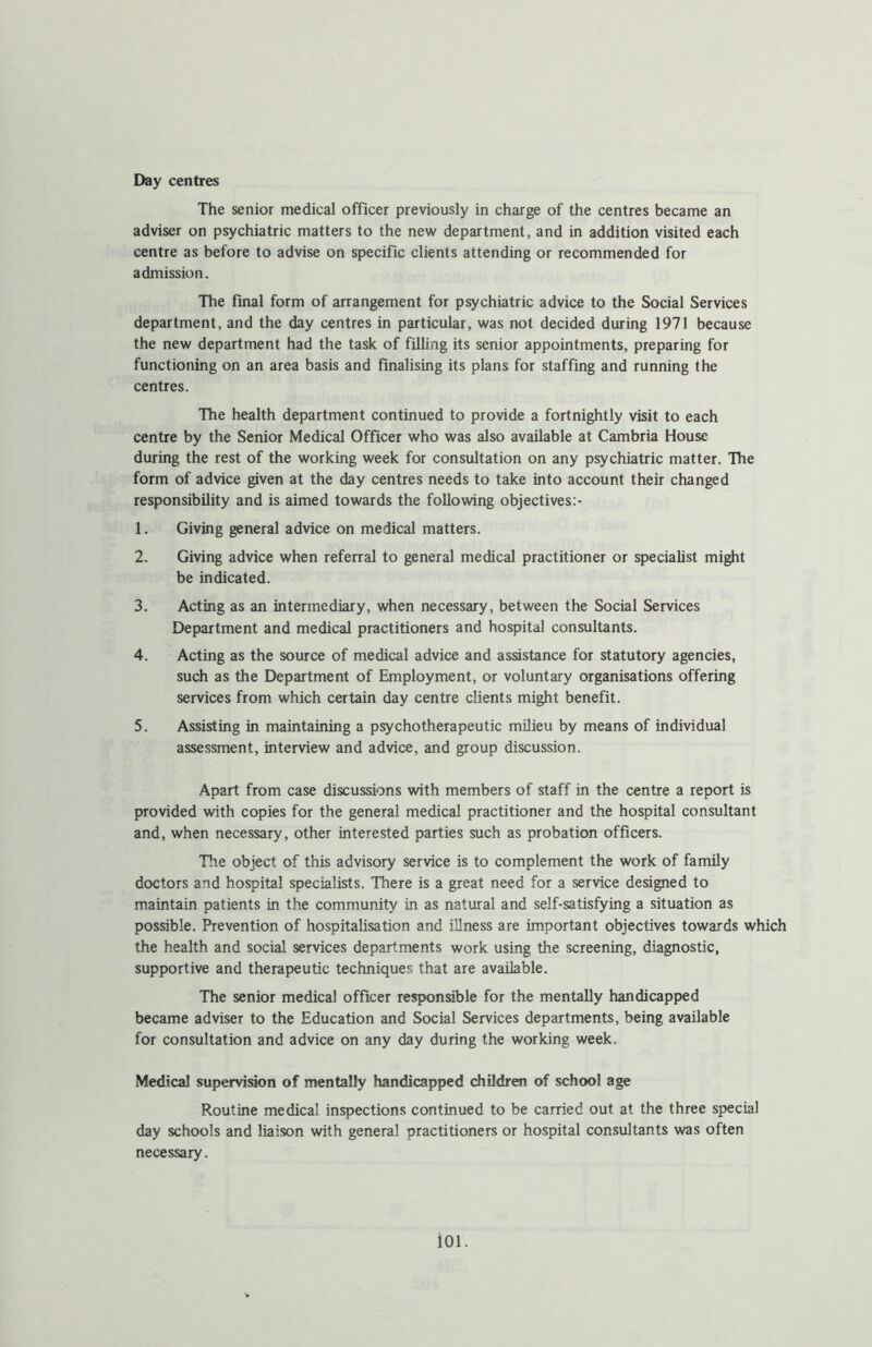 Day centres The senior medical officer previously in charge of the centres became an adviser on psychiatric matters to the new department, and in addition visited each centre as before to advise on specific clients attending or recommended for admission. The final form of arrangement for psychiatric advice to the Social Services department, and the day centres in particular, was not decided during 1971 because the new department had the task of filling its senior appointments, preparing for functioning on an area basis and finalising its plans for staffing and running the centres. The health department continued to provide a fortnightly visit to each centre by the Senior Medical Officer who was also available at Cambria House during the rest of the working week for consultation on any psychiatric matter. The form of advice given at the day centres needs to take into account their changed responsibility and is aimed towards the following objectives:- 1. Giving general advice on medical matters. 2. Giving advice when referral to general medical practitioner or specialist might be indicated. 3. Acting as an intermediary, when necessary, between the Social Services Department and medical practitioners and hospital consultants. 4. Acting as the source of medical advice and assistance for statutory agencies, such as the Department of Employment, or voluntary organisations offering services from which certain day centre clients might benefit. 5. Assisting in maintaining a psychotherapeutic milieu by means of individual assessment, interview and advice, and group discussion. Apart from case discussions with members of staff in the centre a report is provided with copies for the general medical practitioner and the hospital consultant and, when necessary, other interested parties such as probation officers. The object of this advisory service is to complement the work of family doctors and hospital specialists. There is a great need for a service designed to maintain patients in the community in as natural and self-satisfying a situation as possible. Prevention of hospitalisation and illness are important objectives towards which the health and social services departments work using the screening, diagnostic, supportive and therapeutic techniques that are available. The senior medical officer responsible for the mentally handicapped became adviser to the Education and Social Services departments, being available for consultation and advice on any day during the working week. Medical supervision of mentally handicapped children of school age Routine medical inspections continued to be carried out at the three special day schools and liaison with genera! practitioners or hospital consultants was often necessary. ioi.