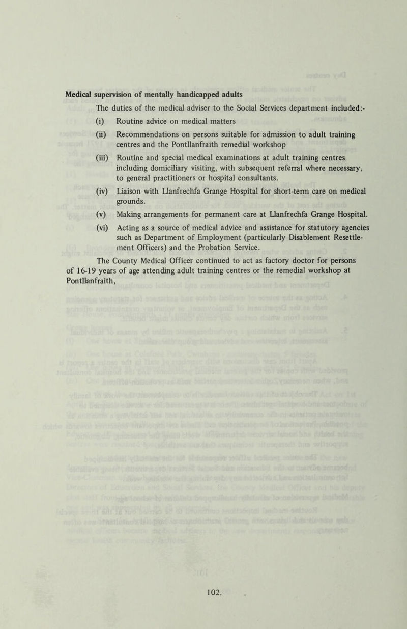 Medical supervision of mentally handicapped adults The duties of the medical adviser to the Social Services department included:- (i) Routine advice on medical matters (ii) Recommendations on persons suitable for admission to adult training centres and the Pontllanfraith remedial workshop (iii) Routine and special medical examinations at adult training centres including domiciliary visiting, with subsequent referral where necessary, to general practitioners or hospital consultants. (iv) Liaison with Llanfrechfa Grange Hospital for short-term care on medical grounds. (v) Making arrangements for permanent care at Llanfrechfa Grange Hospital. (vi) Acting as a source of medical advice and assistance for statutory agencies such as Department of Employment (particularly Disablement Resettle- ment Officers) and the Probation Service. The County Medical Officer continued to act as factory doctor for persons of 16-19 years of age attending adult training centres or the remedial workshop at Pontllanfraith,