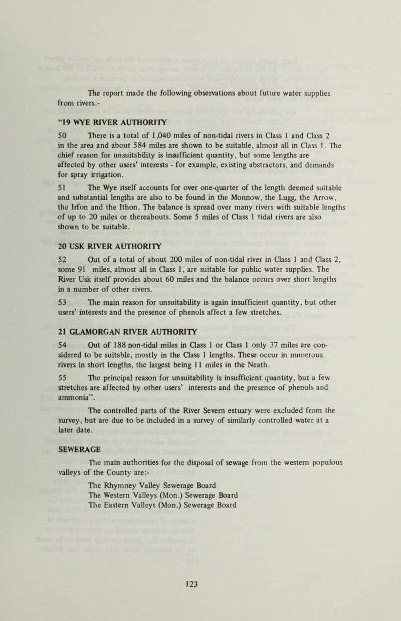 The report made the following observations about future water supplies from rivers:- “19 WYE RIVER AUTHORITY 50 There is a total of 1,040 miles of non-tidal rivers in Class 1 and Class 2 in the area and about 584 miles are shown to be suitable, almost all in Class 1. The chief reason for unsuitability is insufficient quantity, but some lengths are affected by other users’ interests - for example, existing abstractors, and demands for spray irrigation. 51 The Wye itself accounts for over one-quarter of the length deemed suitable and substantial lengths are also to be found in the Monnow, the Lugg, the Arrow, the Irfon and the Ithon. The balance is spread over many rivers with suitable lengths of up to 20 miles or thereabouts. Some 5 miles of Class 1 tidal rivers are also shown to be suitable. 20 USK RIVER AUTHORITY 52 Out of a total of about 200 miles of non-tidal river in Class 1 and Class 2, some 91 miles, almost all in Class 1, are suitable for public water supplies. The River Usk itself provides about 60 miles and the balance occurs over short lengths in a number of other rivers. 53 The main reason for unsuitability is again insufficient quantity, but other users’ interests and the presence of phenols affect a few stretches. 21 GLAMORGAN RIVER AUTHORITY 54 Out of 188 non-tidal miles in Class 1 or Class 1 only 37 miles are con- sidered to be suitable, mostly in the Class 1 lengths. These occur in numerous rivers in short lengths, the largest being 11 miles in the Neath. 55 The principal reason for unsuitability is insufficient quantity, but a few stretches are affected by other users’ interests and the presence of phenols and ammonia”. The controlled parts of the River Severn estuary were excluded from the survey, but are due to be included in a survey of similarly controlled water at a later date. SEWERAGE The main authorities for the disposal of sewage from the western populous valleys of the County are:- The Rhymney Valley Sewerage Board The Western Valleys (Mon.) Sewerage Board The Eastern Valleys (Mon.) Sewerage Board