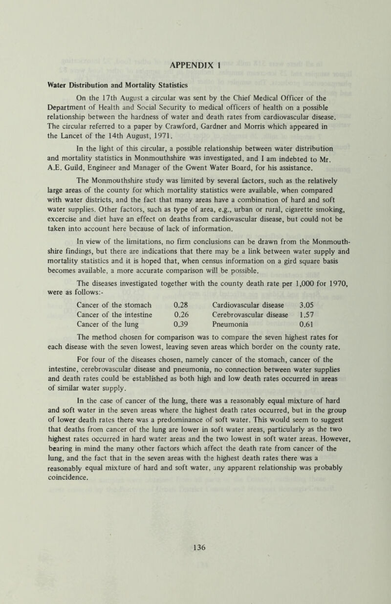 APPENDIX 1 Water Distribution and Mortality Statistics On the 17th August a circular was sent by the Chief Medical Officer of the Department of Health and Social Security to medical officers of health on a possible relationship between the hardness of water and death rates from cardiovascular disease. The circular referred to a paper by Crawford, Gardner and Morris which appeared in the Lancet of the 14th August, 1971. In the light of this circular, a possible relationship between water distribution and mortality statistics in Monmouthshire was investigated, and I am indebted to Mr. A.E. Guild, Engineer and Manager of the Gwent Water Board, for his assistance. The Monmouthshire study was limited by several factors, such as the relatively large areas of the county for which mortality statistics were available, when compared with water districts, and the fact that many areas have a combination of hard and soft water supplies. Other factors, such as type of area, e.g., urban or rural, cigarette smoking, excercise and diet have an effect on deaths from cardiovascular disease, but could not be taken into account here because of lack of information. In view of the limitations, no firm conclusions can be drawn from the Monmouth- shire findings, but there are indications that there may be a link between water supply and mortality statistics and it is hoped that, when census information on a gird square basis becomes available, a more accurate comparison will be possible. The diseases investigated together with the county death rate per 1,000 for 1970, were as follows Cancer of the stomach 0.28 Cardiovascular disease 3.05 Cancer of the intestine 0.26 Cerebrovascular disease 1.57 Cancer of the lung 0.39 Pneumonia 0.61 The method chosen for comparison was to compare the seven highest rates for each disease with the seven lowest, leaving seven areas which border on the county rate. For four of the diseases chosen, namely cancer of the stomach, cancer of the intestine, cerebrovascular disease and pneumonia, no connection between water supplies and death rates could be established as both high and low death rates occurred in areas of similar water supply. In the case of cancer of the lung, there was a reasonably equal mixture of hard and soft water in the seven areas where the highest death rates occurred, but in the group of lower death rates there was a predominance of soft water. This would seem to suggest that deaths from cancer of the lung are lower in soft water areas, particularly as the two highest rates occurred in hard water areas and the two lowest in soft water areas. However, bearing in mind the many other factors which affect the death rate from cancer of the lung, and the fact that in the seven areas with the highest death rates there was a reasonably equal mixture of hard and soft water, any apparent relationship was probably coincidence.