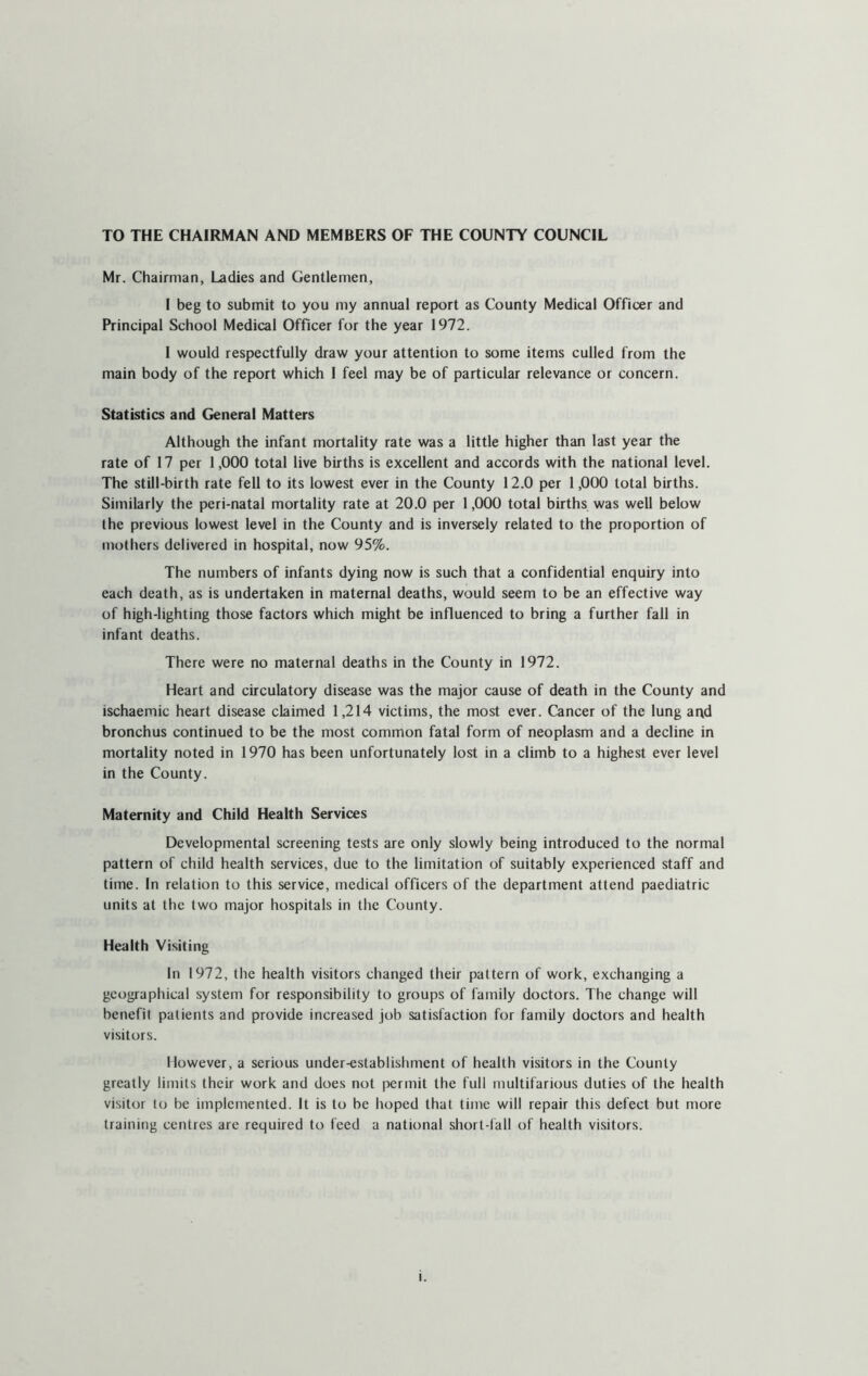 TO THE CHAIRMAN AND MEMBERS OF THE COUNTY COUNCIL Mr. Chairman, Ladies and Gentlemen, I beg to submit to you my annual report as County Medical Officer and Principal School Medical Officer for the year 1972. I would respectfully draw your attention to some items culled from the main body of the report which I feel may be of particular relevance or concern. Statistics and General Matters Although the infant mortality rate was a little higher than last year the rate of 17 per 1,000 total live births is excellent and accords with the national level. The still-birth rate fell to its lowest ever in the County 12.0 per 1,000 total births. Similarly the peri-natal mortality rate at 20.0 per 1,000 total births was well below the previous lowest level in the County and is inversely related to the proportion of mothers delivered in hospital, now 95%. The numbers of infants dying now is such that a confidential enquiry into each death, as is undertaken in maternal deaths, would seem to be an effective way of high-lighting those factors which might be influenced to bring a further fall in infant deaths. There were no maternal deaths in the County in 1972. Heart and circulatory disease was the major cause of death in the County and ischaemic heart disease claimed 1,214 victims, the most ever. Cancer of the lung and bronchus continued to be the most common fatal form of neoplasm and a decline in mortality noted in 1970 has been unfortunately lost in a climb to a highest ever level in the County. Maternity and Child Health Services Developmental screening tests are only slowly being introduced to the normal pattern of child health services, due to the limitation of suitably experienced staff and time. In relation to this service, medical officers of the department attend paediatric units at the two major hospitals in the County. Health Visiting In 1972, the health visitors changed their pattern of work, exchanging a geographical system for responsibility to groups of family doctors. The change will benefit patients and provide increased job satisfaction for family doctors and health visitors. However, a serious under-establishment of health visitors in the County greatly limits their work and does not permit the full multifarious duties of the health visitor to be implemented. It is to be hoped that time will repair this defect but more training centres arc required to feed a national short-fall of health visitors. l.