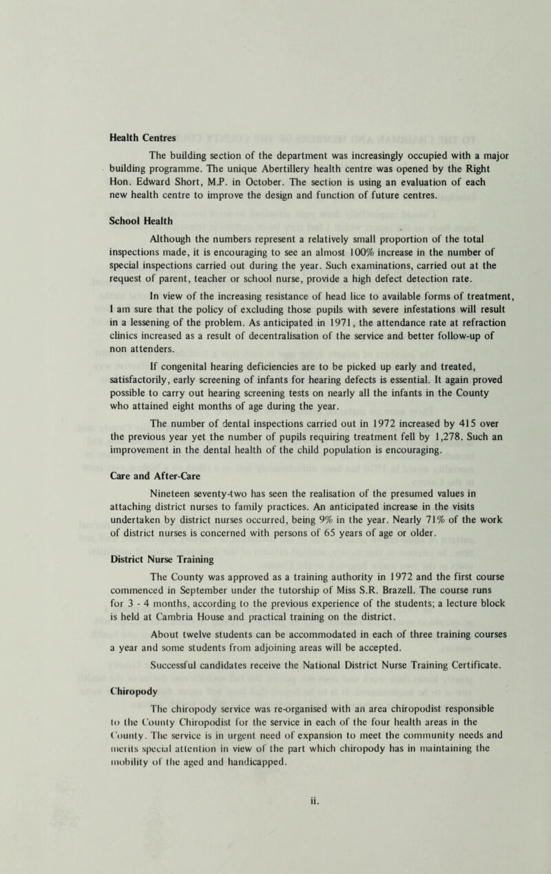 Health Centres The building section of the department was increasingly occupied with a major building programme. The unique Abertillery health centre was opened by the Right Hon. Edward Short, M.P. in October. The section is using an evaluation of each new health centre to improve the design and function of future centres. School Health Although the numbers represent a relatively small proportion of the total inspections made, it is encouraging to see an almost 100% increase in the number of special inspections carried out during the year. Such examinations, carried out at the request of parent, teacher or school nurse, provide a high defect detection rate. In view of the increasing resistance of head lice to available forms of treatment, I am sure that the policy of excluding those pupils with severe infestations will result in a lessening of the problem. As anticipated in 1971, the attendance rate at refraction clinics increased as a result of decentralisation of the service and better follow-up of non attenders. If congenital hearing deficiencies are to be picked up early and treated, satisfactorily, early screening of infants for hearing defects is essential. It again proved possible to carry out hearing screening tests on nearly all the infants in the County who attained eight months of age during the year. The number of dental inspections carried out in 1972 increased by 415 over the previous year yet the number of pupils requiring treatment fell by 1,278. Such an improvement in the dental health of the child population is encouraging. Care and After-Care Nineteen seventy-two has seen the realisation of the presumed values in attaching district nurses to family practices. An anticipated increase in the visits undertaken by district nurses occurred, being 9% in the year. Nearly 71% of the work of district nurses is concerned with persons of 65 years of age or older. District Nurse Training The County was approved as a training authority in 1972 and the first course commenced in September under the tutorship of Miss S.R. Brazell. The course runs for 3 - 4 months, according to the previous experience of the students; a lecture block is held at Cambria House and practical training on the district. About twelve students can be accommodated in each of three training courses a year and some students from adjoining areas will be accepted. Successful candidates receive the National District Nurse Training Certificate. Chiropody The chiropody service was re-organised with an area chiropodist responsible lo the County Chiropodist for the service in each of the four health areas in the County. The service is in urgent need of expansion to meet the community needs and merits special attention in view of the part which chiropody has in maintaining the mobility of the aged and handicapped.