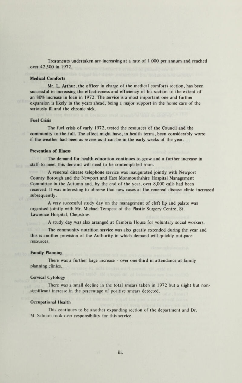 Treatments undertaken are increasing at a rate of 1,000 per annum and reached over 42,500 in 1972. Medical Comforts Mr. L. Arthur, the officer in charge of the medical comforts section, has been successful in increasing the effectiveness and efficiency of his section to the extent of an 80% increase in loan in 1972. The service is a most important one and further expansion is likely in the years ahead, being a major support in the home care of the seriously ill and the chronic sick. Fuel Crisis The fuel crisis of early 1972, tested the resources of the Council and the community to the full. The effect might have, in health terms, been considerably worse if the weather had been as severe as it can be in the early weeks of the year. Prevention of Illness The demand for health education continues to grow and a further increase in staff to meet this demand will need to be contemplated soon. A venereal disease telephone service was inaugurated jointly with Newport County Borough and the Newport and East Monmouthshire Hospital Management Committee in the Autumn and, by the end of the year, over 8,000 calls had been received. It was interesting to observe that new cases at the venereal disease clinic increased subsequently. A very successful study day on the management of cleft lip and palate was organised jointly with Mr. Michael Tempest of the Plastic Surgery Centre, St. Lawrence Hospital, Chepstow. A study day was also arranged at Cambria House for voluntary social workers. The community nutrition service was also greatly extended during the year and this is another provision of the Authority in which demand will quickly out-pace resources. Family Planning There was a further large increase - over one-third in attendance at family planning clinics. Cervical Cytology There was a small decline in the total smears taken in 1972 but a slight but non- significant increase in the percentage of positive smears detected. Occupational Health This continues to be another expanding section of the department and Dr. M. Salmon look over responsibility for this service.