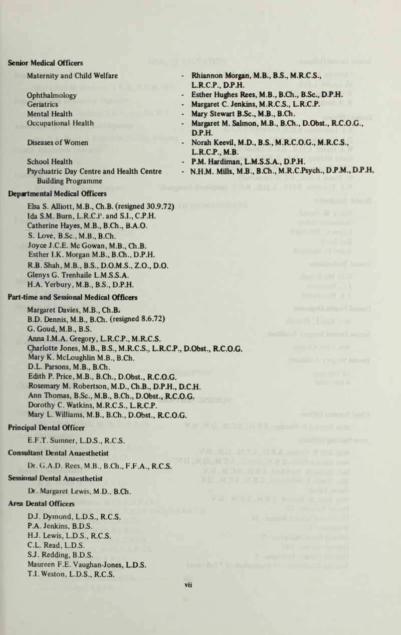 Maternity and Child Welfare Ophthalmology Geriatrics Mental Health Occupational Health Diseases of Women School Health Psychiatric Day Centre and Health Centre Building Programme Departmental Medical Officers Elsa S. Alliott, M.B., Ch.B. (resigned 30.9.72) Ida S.M. Burn, L.R.C.P. and S.I., C.P.H. Catherine Hayes, M.B., B.Ch., B.A.O. S. Love, B.Sc.,M.B., B.Ch. Joyce J.C.E. Me Gowan, M.B., Ch.B. Esther I.K. Morgan M.B., B.Ch., D.P.H. R.B. Shah, M.B., B.S., D.O.M.S., Z.O., D.O. Glenys G. Trenhaile L.M.S.S.A. H.A. Yerbury, M.B., B.S., D.P.H. Part-time and Sessional Medical Officers Margaret Davies, M.B., Ch.B- B. D. Dennis, M.B., B.Ch. (resigned 8.6.72) G. Goud, M.B., B.S. Anna I.M.A. Gregory, L.R.C.P., M.R.C.S. Charlotte Jones, M.B., B.S., M.R.C.S.,, L.R.C.P., D.Obst., R.C.O.G. Mary K. McLoughlin M.B., B.Ch. D. L. Parsons, M.B., B.Ch. Edith P. Price, M.B., B.Ch., D.Obst., R.C.O.G. Rosemary M. Robertson, M.D., Ch.B., D.P.H., D.C.H. Ann Thomas, B.Sc., M.B., B.Ch., D.Obst., R.C.O.G. Dorothy C. Watkins, M.R.C.S., L.R.C.P. Mary L. Williams, M.B., B.Ch., D.Obst., R.C.O.G. Principal Dental Officer E. F.T. Sumner, L.D.S., R.C.S. Consultant Dental Anaesthetist Dr. G A D. Rees, M B., B.Ch., F.F.A., R.C.S. Sessional Dental Anaesthetist Dr. Margaret Lewis, M.D., B.Ch. Area Dental Officers D.J. Dymond, L.D.S., R.C.S. P.A. Jenkins, B.D.S. H. J. Lewis, L.D.S., R.C.S. C. L. Read, L.D.S. SJ. Redding, B.D.S. Maureen F.E. Vaughan-Jones, L.D.S. T. I. Weston, L.D.S., R.C.S. Rhiannon Morgan, M.B., B.S., M.R.C.S., L.R.C.P., D.P.H. - Esther Hughes Rees, M.B., B.Ch., B.Sc., D.P.H. - Margaret C. Jenkins, M.R.C.S., L.R.C.P. • Mary Stewart B.Sc., M.B., B.Ch. - Margaret M. Salmon, M.B., B.Ch., D.Obst., R.C.O.G., D.P.H. - Norah Keevil, M.D., B.S., M.R.C.O.G., M.R.C.S., L.R.CJ*., M.B. - P.M. Hardiman, L.M.S.S.A., D.P.H. - N.H.M. Mills, M.B., B.Ch., M.R.C.Psych„ D J\M„ DP.H.