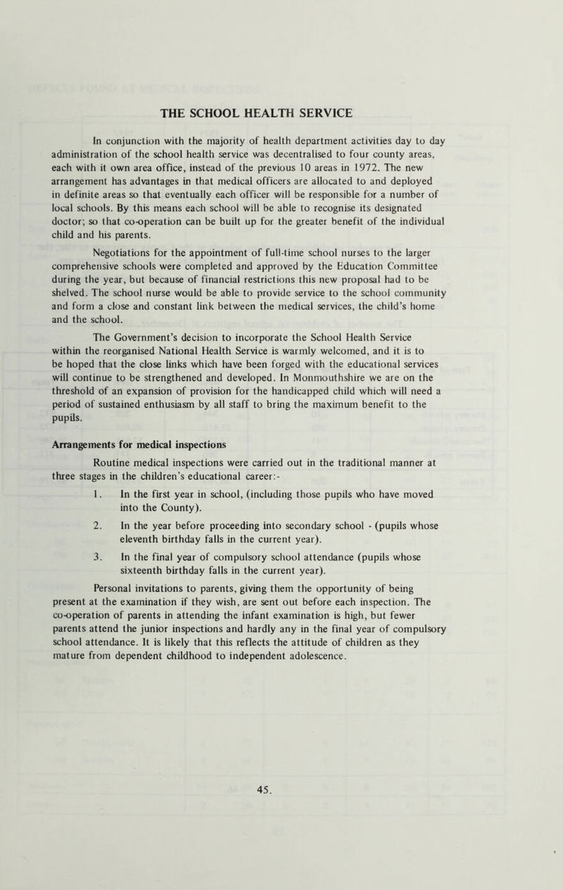 THE SCHOOL HEALTH SERVICE In conjunction with the majority of health department activities day to day administration of the school health service was decentralised to four county areas, each with it own area office, instead of the previous 10 areas in 1972. The new arrangement has advantages in that medical officers are allocated to and deployed in definite areas so that eventually each officer will be responsible for a number of local schools. By this means each school will be able to recognise its designated doctor; so that co-operation can be built up for the greater benefit of the individual child and his parents. Negotiations for the appointment of full-time school nurses to the larger comprehensive schools were completed and approved by the Education Committee during the year, but because of financial restrictions this new proposal had to be shelved. The school nurse would be able to provide service to the school community and form a close and constant link between the medical services, the child’s home and the school. The Government’s decision to incorporate the School Health Service within the reorganised National Health Service is warmly welcomed, and it is to be hoped that the close links which have been forged with the educational services will continue to be strengthened and developed. In Monmouthshire we are on the threshold of an expansion of provision for the handicapped child which will need a period of sustained enthusiasm by all staff to bring the maximum benefit to the pupils. Arrangements for medical inspections Routine medical inspections were carried out in the traditional manner at three stages in the children’s educational career:- 1. In the first year in school, (including those pupils who have moved into the County). 2. In the year before proceeding into secondary school - (pupils whose eleventh birthday falls in the current year). 3. In the final year of compulsory school attendance (pupils whose sixteenth birthday falls in the current year). Personal invitations to parents, giving them the opportunity of being present at the examination if they wish, are sent out before each inspection. The co-operation of parents in attending the infant examination is high, but fewer parents attend the junior inspections and hardly any in the final year of compulsory school attendance. It is likely that this reflects the attitude of children as they mature from dependent childhood to independent adolescence.