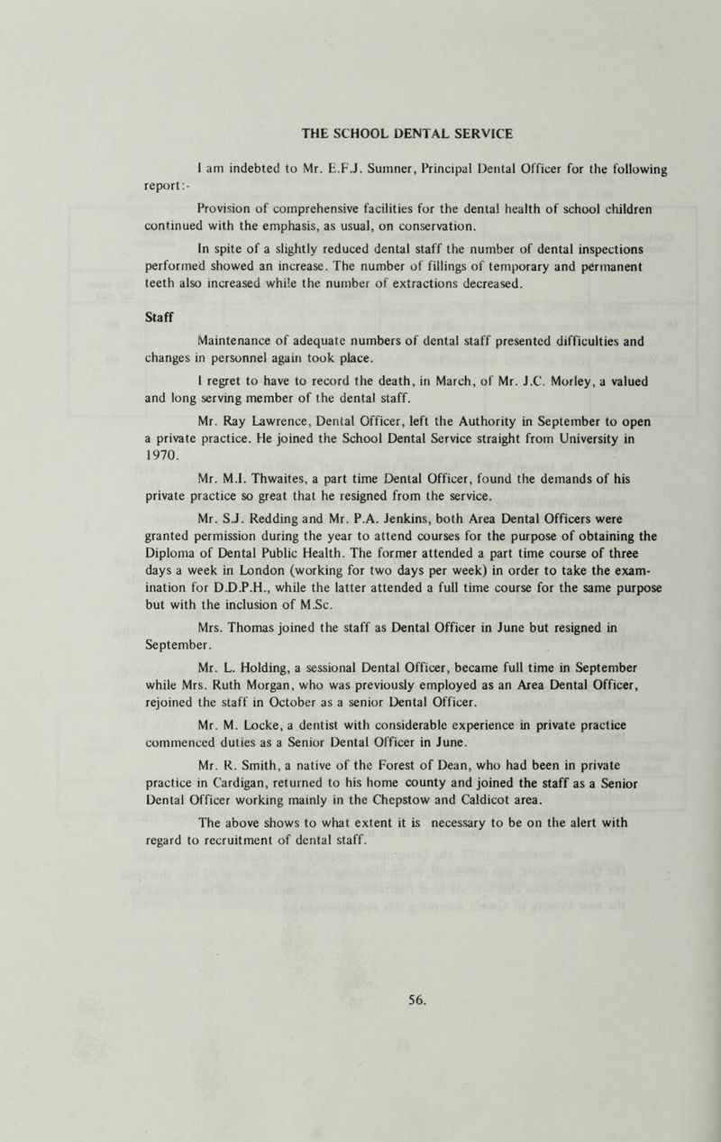 THE SCHOOL DENTAL SERVICE I am indebted to Mr. E.F.J. Sumner, Principal Dental Officer for the following report:- Provision of comprehensive facilities for the dental health of school children continued with the emphasis, as usual, on conservation. In spite of a slightly reduced dental staff the number of dental inspections performed showed an increase. The number of fillings of temporary and permanent teeth also increased while the number of extractions decreased. Staff Maintenance of adequate numbers of dental staff presented difficulties and changes in personnel again took place. I regret to have to record the death, in March, of Mr. J.C. Morley, a valued and long serving member of the dental staff. Mr. Ray Lawrence, Dental Officer, left the Authority in September to open a private practice. He joined the School Dental Service straight from University in 1970. Mr. M.I. Thwaites, a part time Dental Officer, found the demands of his private practice so great that he resigned from the service. Mr. S.J. Redding and Mr. P.A. Jenkins, both Area Dental Officers were granted permission during the year to attend courses for the purpose of obtaining the Diploma of Dental Public Health. The former attended a part time course of three days a week in London (working for two days per week) in order to take the exam- ination for D.D.P.H., while the latter attended a full time course for the same purpose but with the inclusion of M.Sc. Mrs. Thomas joined the staff as Dental Officer in June but resigned in September. Mr. L. Holding, a sessional Dental Officer, became full time in September while Mrs. Ruth Morgan, who was previously employed as an Area Dental Officer, rejoined the staff in October as a senior Dental Officer. Mr. M. Locke, a dentist with considerable experience in private practice commenced duties as a Senior Dental Officer in June. Mr. R. Smith, a native of the Forest of Dean, who had been in private practice in Cardigan, returned to his home county and joined the staff as a Senior Dental Officer working mainly in the Chepstow and Caldicot area. The above shows to what extent it is necessary to be on the alert with regard to recruitment of dental staff.