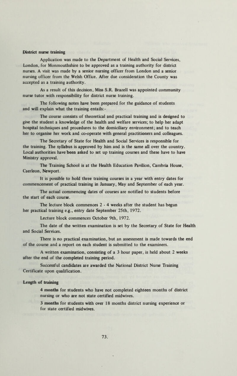 District nurse training Application was made to the Department of Health and Social Services, London, for Monmouthshire to be approved as a training authority for district nurses. A visit was made by a senior nursing officer from London and a senior nursing officer from the Welsh Office. After due consideration the County was accepted as a training authority. As a result of this decision, Miss S.R. Brazell was appointed community nurse tutor with responsibility for district nurse training. The following notes have been prepared for the guidance of students and will explain what the training entails: - The course consists of theoretical and practical training and is designed to give the student a knowledge of the health and welfare services; to help her adapt hospital techniques and procedures to the domiciliary environment; and to teach her to organise her work and co-operate with general practitioners and colleagues. The Secretary of State for Health and Social Services is responsible for the training. The syllabus is approved by him and is the same all over the country. Local authorities have been asked to set up training courses and these have to have Ministry approval. The Training School is at the Health Education Pavilion, Cambria House, Caerleon, Newport. It is possible to hold three training courses in a year with entry dates for commencement of practical training in January, May and September of each year. The actual commencing dates of courses are notified to students before the start of each course. The lecture block commences 2 - 4 weeks after the student has begun her practical training e.g., entry date September 25th, 1972. Lecture block commences October 9th, 1972. The date of the written examination is set by the Secretary of State for Health and Social Services. There is no practical examination, but an assessment is made towards the end of the course and a report on each student is submitted to the examiners. A written examination, consisting of a 3 hour paper, is held about 2 weeks after the end of the completed training period. Successful candidates are awarded the National District Nurse Training Certificate upon qualification. Length of training 4 months for students who have not completed eighteen months of district nursing or who are not state certified midwives. 3 months for students with over 18 months district nursing experience or for state certified midwives.