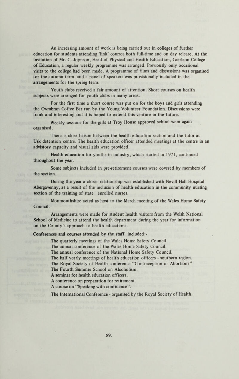 An increasing amount of work is being carried out in colleges of further education for students attending ‘link’ courses both full-time and on day release. At the invitation of Mr. C. Joynson, Head of Physical and Health Education, Caerleon College of Education, a regular weekly programme was arranged. Previously only occasional visits to the college had been made. A programme of films and discussions was organised for the autumn term, and a panel of speakers was provisionally included in the arrangements for the spring term. Youth clubs received a fair amount of attention. Short courses on health subjects were arranged for youth clubs in many areas. For the first time a short course was put on for the boys and girls attending the Cwmbran Coffee Bar run by the Young Volunteer Foundation. Discussions were frank and interesting and it is hoped to extend this venture in the future. Weekly sessions for the girls at Troy House approved school were again organised. There is close liaison between the health education section and the tutor at Usk detention centre. The health education officer attended meetings at the centre in an advistory capacity and visual aids were provided. Health education for youths in industry, which started in 1971, continued throughout the year. Some subjects included in pre-retirement courses were covered by members of the section. During the year a closer relationship was established with Nevill Hall Hospital Abergavenny, as a result of the inclusion of health education in the community nursing section of the training of state enrolled nurses. Monmouthshire acted as host to the March meeting of the Wales Home Safety Council. Arrangements were made for student health visitors from the Welsh National School of Medicine to attend the health department during the year for information on the County’s approach to health education:- Conferences and courses attended by the staff included The quarterly meetings of the Wales Home Safety Council. The annual conference of the Wales Home Safety Council. The annual conference of the National Home Safety Council. The half yearly meetings of health education officers - southern region. The Royal Society of Health conference “Contraception or Abortion?” The Fourth Summer School on Alcoholism. A seminar for health education officers. A conference on preparation for retirement. A course on “Speaking with confidence”. The International Conference - organised by the Royal Society of Health.