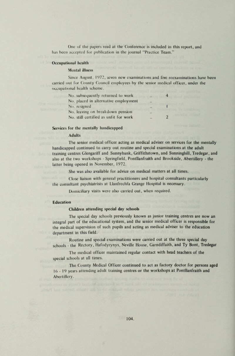 Otic of the papers read at the Conference is included in this report, and lias been accepted for publication in the journal “Practice Team.” Occupational health Mental illness Since August, 1972, seven new examinations and five reexaminations have been carried out for County Council employees by the senior medical officer, under the occupational health scheme. No. subsequently returned to work .. 4 No. placed in alternative employment No. resigned .. I No. leaving on breakdown pension No. still certified as unfit for work .. 2 Services for the mentally handicapped Adults The senior medical officer acting as medical adviser on services for the mentally handicapped continued to carry out routine and special examinations at the adult training centres Glengariff and Sunnybank, Griffithstown, and Sunninghill, Tredegar, and also at the two workshops - Springfield, Pontllanfraith and Brookside, Abertillery - the latter being opened in November, 1972. She was also available for advice on medical matters at all times. Close liaison with general practitioners and hospital consultants particularly the consultant psychiatrists at Llanfrechfa Grange Hospital is necessary. Domiciliary visits were also carried out, when required. Education Children attending special day schools The special day schools previously known as junior training centres are now an integral part of the educational system, and the senior medical officer is responsible for the medical supervision of such pupils and acting as medical adviser to the education department in this field. Routine and special examinations were carried out at the three special day schools - the Rectory, Hafodyrynys, Neville House, Garndiffaith, and Ty Bont, Tredegar The medical officer maintained regular contact with head teachers of the special schools at all times. The County Medical Officer continued to act as factory doctor for persons aged 16 - 19 years attending adult training centres or the workshops at Pontllanfraith and Abertillery.